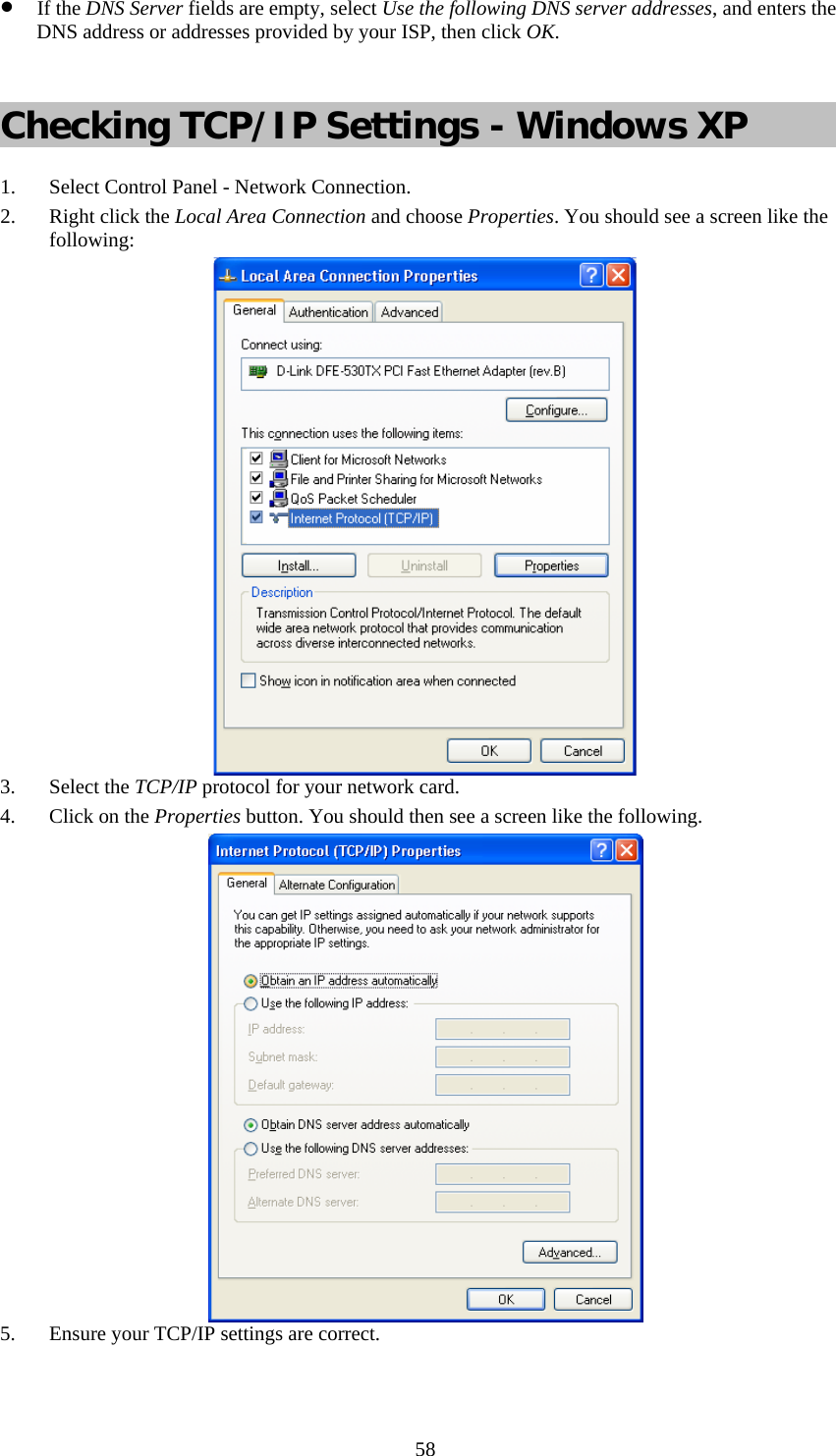   58• If the DNS Server fields are empty, select Use the following DNS server addresses, and enters the DNS address or addresses provided by your ISP, then click OK.  Checking TCP/IP Settings - Windows XP 1. Select Control Panel - Network Connection. 2. Right click the Local Area Connection and choose Properties. You should see a screen like the following:  3. Select the TCP/IP protocol for your network card. 4. Click on the Properties button. You should then see a screen like the following.  5. Ensure your TCP/IP settings are correct.  