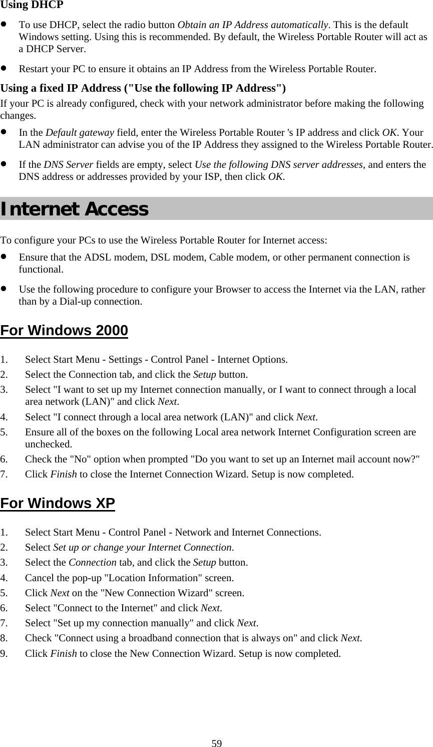   59Using DHCP • To use DHCP, select the radio button Obtain an IP Address automatically. This is the default Windows setting. Using this is recommended. By default, the Wireless Portable Router will act as a DHCP Server. • Restart your PC to ensure it obtains an IP Address from the Wireless Portable Router. Using a fixed IP Address (&quot;Use the following IP Address&quot;) If your PC is already configured, check with your network administrator before making the following changes. • In the Default gateway field, enter the Wireless Portable Router &apos;s IP address and click OK. Your LAN administrator can advise you of the IP Address they assigned to the Wireless Portable Router. • If the DNS Server fields are empty, select Use the following DNS server addresses, and enters the DNS address or addresses provided by your ISP, then click OK. Internet Access To configure your PCs to use the Wireless Portable Router for Internet access: • Ensure that the ADSL modem, DSL modem, Cable modem, or other permanent connection is functional.  • Use the following procedure to configure your Browser to access the Internet via the LAN, rather than by a Dial-up connection.  For Windows 2000 1. Select Start Menu - Settings - Control Panel - Internet Options.  2. Select the Connection tab, and click the Setup button. 3. Select &quot;I want to set up my Internet connection manually, or I want to connect through a local area network (LAN)&quot; and click Next. 4. Select &quot;I connect through a local area network (LAN)&quot; and click Next. 5. Ensure all of the boxes on the following Local area network Internet Configuration screen are unchecked. 6. Check the &quot;No&quot; option when prompted &quot;Do you want to set up an Internet mail account now?&quot; 7. Click Finish to close the Internet Connection Wizard. Setup is now completed. For Windows XP 1. Select Start Menu - Control Panel - Network and Internet Connections. 2. Select Set up or change your Internet Connection. 3. Select the Connection tab, and click the Setup button. 4. Cancel the pop-up &quot;Location Information&quot; screen. 5. Click Next on the &quot;New Connection Wizard&quot; screen. 6. Select &quot;Connect to the Internet&quot; and click Next. 7. Select &quot;Set up my connection manually&quot; and click Next. 8. Check &quot;Connect using a broadband connection that is always on&quot; and click Next. 9. Click Finish to close the New Connection Wizard. Setup is now completed. 