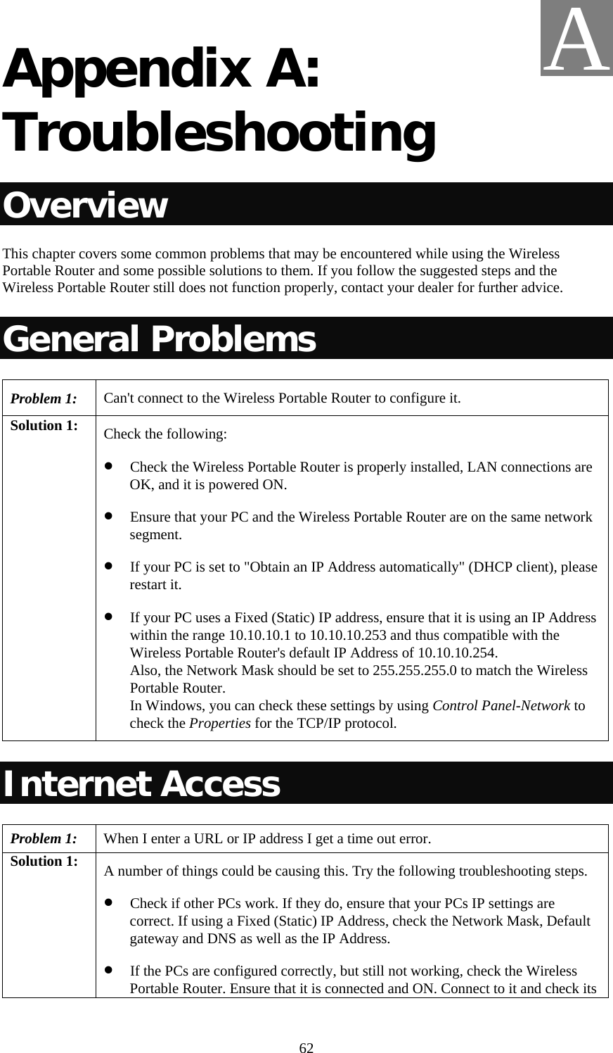   62 Appendix A: Troubleshooting Overview This chapter covers some common problems that may be encountered while using the Wireless Portable Router and some possible solutions to them. If you follow the suggested steps and the Wireless Portable Router still does not function properly, contact your dealer for further advice. General Problems Problem 1:  Can&apos;t connect to the Wireless Portable Router to configure it. Solution 1:  Check the following: • Check the Wireless Portable Router is properly installed, LAN connections are OK, and it is powered ON. • Ensure that your PC and the Wireless Portable Router are on the same network segment.  • If your PC is set to &quot;Obtain an IP Address automatically&quot; (DHCP client), please restart it. • If your PC uses a Fixed (Static) IP address, ensure that it is using an IP Address within the range 10.10.10.1 to 10.10.10.253 and thus compatible with the Wireless Portable Router&apos;s default IP Address of 10.10.10.254.  Also, the Network Mask should be set to 255.255.255.0 to match the Wireless Portable Router. In Windows, you can check these settings by using Control Panel-Network to check the Properties for the TCP/IP protocol.  Internet Access Problem 1: When I enter a URL or IP address I get a time out error. Solution 1:  A number of things could be causing this. Try the following troubleshooting steps. • Check if other PCs work. If they do, ensure that your PCs IP settings are correct. If using a Fixed (Static) IP Address, check the Network Mask, Default gateway and DNS as well as the IP Address. • If the PCs are configured correctly, but still not working, check the Wireless Portable Router. Ensure that it is connected and ON. Connect to it and check its A