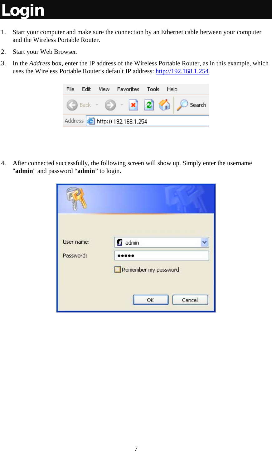   7 Login 1. Start your computer and make sure the connection by an Ethernet cable between your computer and the Wireless Portable Router. 2. Start your Web Browser. 3. In the Address box, enter the IP address of the Wireless Portable Router, as in this example, which uses the Wireless Portable Router&apos;s default IP address: http://192.168.1.254    4. After connected successfully, the following screen will show up. Simply enter the username &quot;admin&quot; and password “admin” to login.   