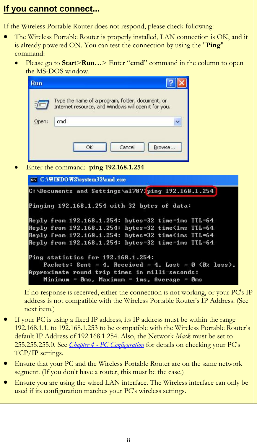   8If you cannot connect... If the Wireless Portable Router does not respond, please check following: • The Wireless Portable Router is properly installed, LAN connection is OK, and it is already powered ON. You can test the connection by using the &quot;Ping&quot; command: • Please go to Start&gt;Run…&gt; Enter “cmd” command in the column to open the MS-DOS window.   •  Enter the command:  ping 192.168.1.254  If no response is received, either the connection is not working, or your PC&apos;s IP address is not compatible with the Wireless Portable Router&apos;s IP Address. (See next item.) • If your PC is using a fixed IP address, its IP address must be within the range 192.168.1.1. to 192.168.1.253 to be compatible with the Wireless Portable Router&apos;s default IP Address of 192.168.1.254. Also, the Network Mask must be set to 255.255.255.0. See Chapter 4 - PC Configuration for details on checking your PC&apos;s TCP/IP settings. • Ensure that your PC and the Wireless Portable Router are on the same network segment. (If you don&apos;t have a router, this must be the case.)  • Ensure you are using the wired LAN interface. The Wireless interface can only be used if its configuration matches your PC&apos;s wireless settings.   