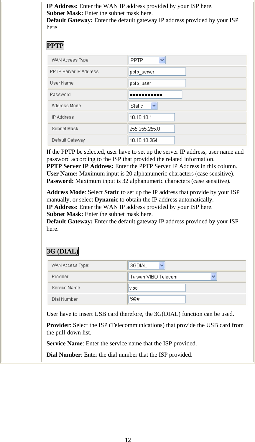   12IP Address: Enter the WAN IP address provided by your ISP here. Subnet Mask: Enter the subnet mask here. Default Gateway: Enter the default gateway IP address provided by your ISP here.  PPTP  If the PPTP be selected, user have to set up the server IP address, user name and password according to the ISP that provided the related information. PPTP Server IP Address: Enter the PPTP Server IP Address in this column. User Name: Maximum input is 20 alphanumeric characters (case sensitive). Password: Maximum input is 32 alphanumeric characters (case sensitive). Address Mode: Select Static to set up the IP address that provide by your ISP manually, or select Dynamic to obtain the IP address automatically. IP Address: Enter the WAN IP address provided by your ISP here. Subnet Mask: Enter the subnet mask here. Default Gateway: Enter the default gateway IP address provided by your ISP here.  3G (DIAL)  User have to insert USB card therefore, the 3G(DIAL) function can be used. Provider: Select the ISP (Telecommunications) that provide the USB card from the pull-down list. Service Name: Enter the service name that the ISP provided. Dial Number: Enter the dial number that the ISP provided.        