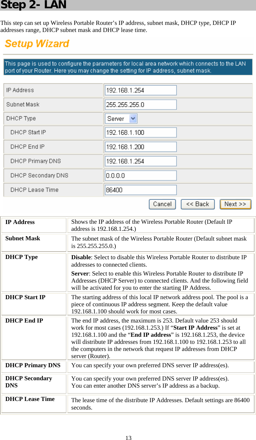   13Step 2- LAN This step can set up Wireless Portable Router’s IP address, subnet mask, DHCP type, DHCP IP addresses range, DHCP subnet mask and DHCP lease time.  IP Address  Shows the IP address of the Wireless Portable Router (Default IP address is 192.168.1.254.) Subnet Mask  The subnet mask of the Wireless Portable Router (Default subnet mask is 255.255.255.0.) DHCP Type  Disable: Select to disable this Wireless Portable Router to distribute IP addresses to connected clients. Server: Select to enable this Wireless Portable Router to distribute IP Addresses (DHCP Server) to connected clients. And the following field will be activated for you to enter the starting IP Address. DHCP Start IP  The starting address of this local IP network address pool. The pool is a piece of continuous IP address segment. Keep the default value 192.168.1.100 should work for most cases. DHCP End IP  The end IP address, the maximum is 253. Default value 253 should work for most cases (192.168.1.253.) If “Start IP Address” is set at 192.168.1.100 and the “End IP address” is 192.168.1.253, the device will distribute IP addresses from 192.168.1.100 to 192.168.1.253 to all the computers in the network that request IP addresses from DHCP server (Router). DHCP Primary DNS  You can specify your own preferred DNS server IP address(es).  DHCP Secondary DNS  You can specify your own preferred DNS server IP address(es).  You can enter another DNS server’s IP address as a backup. DHCP Lease Time  The lease time of the distribute IP Addresses. Default settings are 86400 seconds.  
