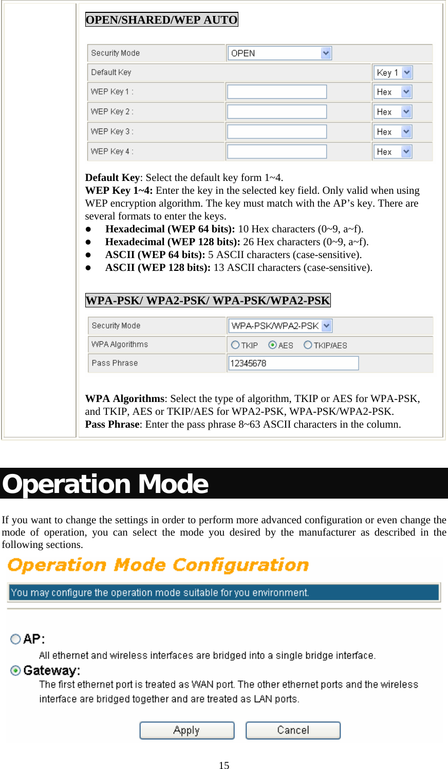   15OPEN/SHARED/WEP AUTO Default Key: Select the default key form 1~4. WEP Key 1~4: Enter the key in the selected key field. Only valid when using WEP encryption algorithm. The key must match with the AP’s key. There are several formats to enter the keys. z Hexadecimal (WEP 64 bits): 10 Hex characters (0~9, a~f).  z Hexadecimal (WEP 128 bits): 26 Hex characters (0~9, a~f). z ASCII (WEP 64 bits): 5 ASCII characters (case-sensitive). z ASCII (WEP 128 bits): 13 ASCII characters (case-sensitive).  WPA-PSK/ WPA2-PSK/ WPA-PSK/WPA2-PSK WPA Algorithms: Select the type of algorithm, TKIP or AES for WPA-PSK, and TKIP, AES or TKIP/AES for WPA2-PSK, WPA-PSK/WPA2-PSK.  Pass Phrase: Enter the pass phrase 8~63 ASCII characters in the column.  Operation Mode If you want to change the settings in order to perform more advanced configuration or even change the mode of operation, you can select the mode you desired by the manufacturer as described in the following sections.  