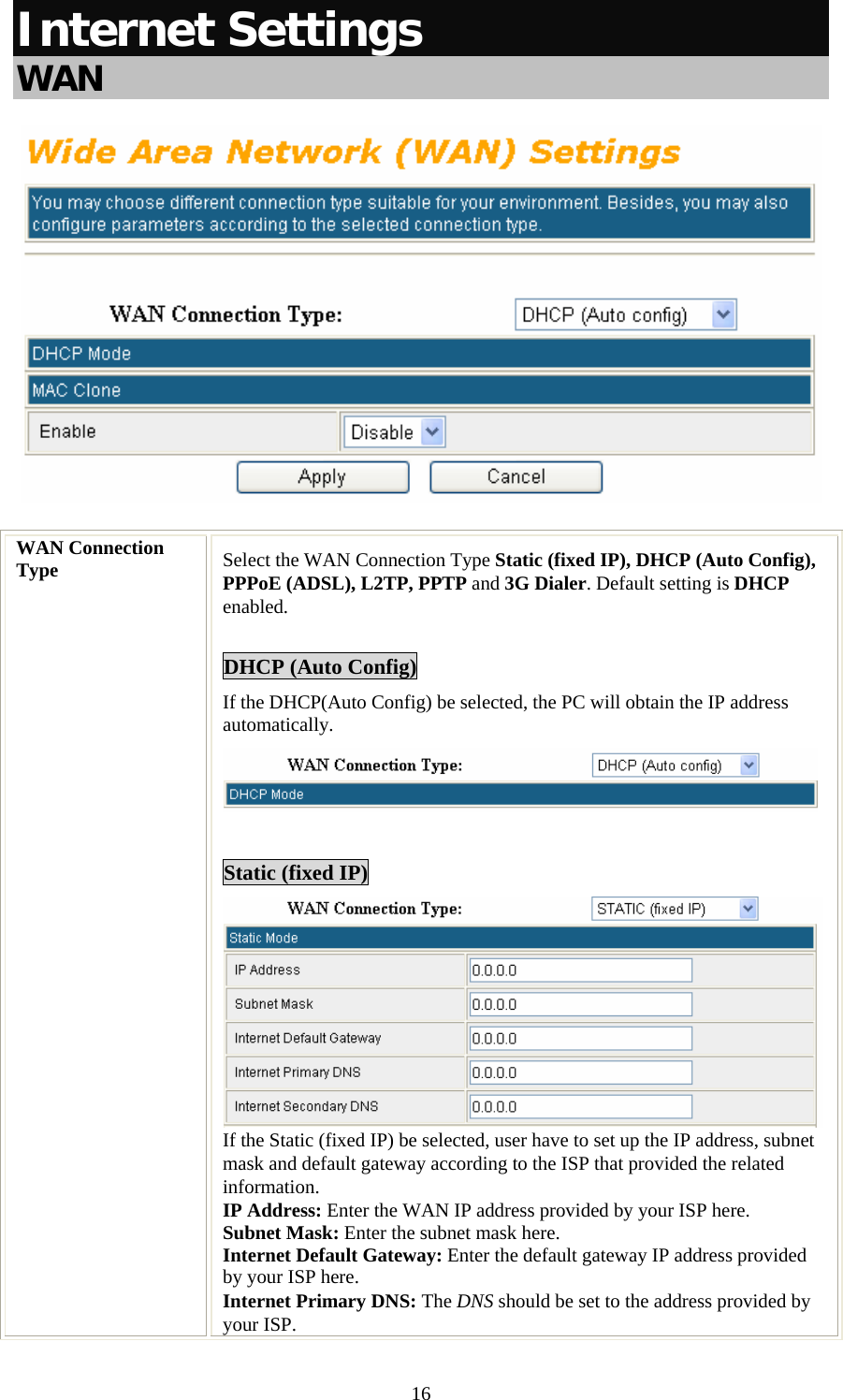   16Internet Settings  WAN  WAN Connection Type  Select the WAN Connection Type Static (fixed IP), DHCP (Auto Config), PPPoE (ADSL), L2TP, PPTP and 3G Dialer. Default setting is DHCP enabled.  DHCP (Auto Config) If the DHCP(Auto Config) be selected, the PC will obtain the IP address automatically.   Static (fixed IP)  If the Static (fixed IP) be selected, user have to set up the IP address, subnet mask and default gateway according to the ISP that provided the related information. IP Address: Enter the WAN IP address provided by your ISP here. Subnet Mask: Enter the subnet mask here. Internet Default Gateway: Enter the default gateway IP address provided by your ISP here. Internet Primary DNS: The DNS should be set to the address provided by your ISP. 