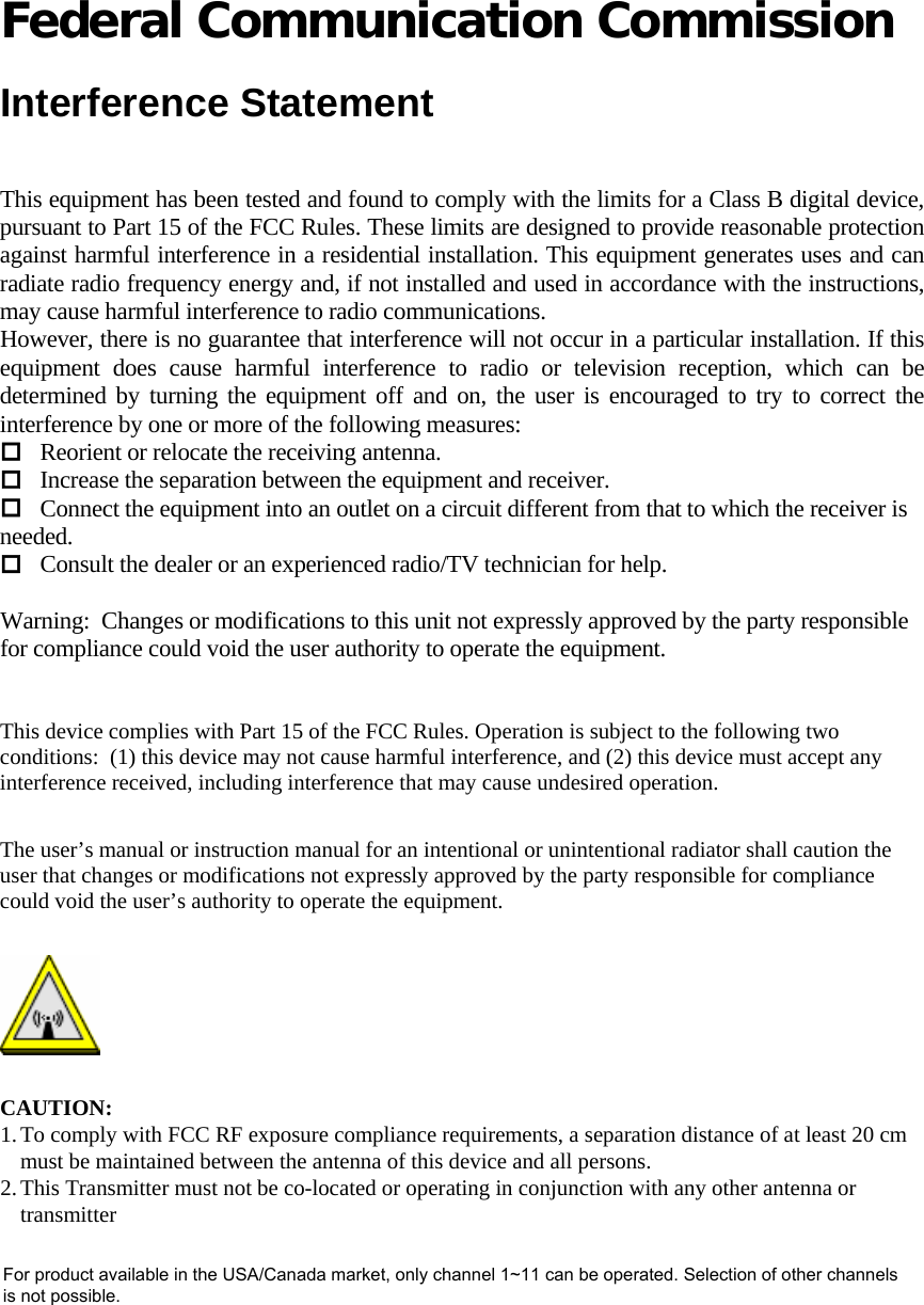  Federal Communication Commission  Interference Statement  This equipment has been tested and found to comply with the limits for a Class B digital device, pursuant to Part 15 of the FCC Rules. These limits are designed to provide reasonable protection against harmful interference in a residential installation. This equipment generates uses and can radiate radio frequency energy and, if not installed and used in accordance with the instructions, may cause harmful interference to radio communications. However, there is no guarantee that interference will not occur in a particular installation. If this equipment does cause harmful interference to radio or television reception, which can be determined by turning the equipment off and on, the user is encouraged to try to correct the interference by one or more of the following measures:  Reorient or relocate the receiving antenna.  Increase the separation between the equipment and receiver.  Connect the equipment into an outlet on a circuit different from that to which the receiver is needed.  Consult the dealer or an experienced radio/TV technician for help.   Warning:  Changes or modifications to this unit not expressly approved by the party responsible for compliance could void the user authority to operate the equipment.    This device complies with Part 15 of the FCC Rules. Operation is subject to the following two conditions:  (1) this device may not cause harmful interference, and (2) this device must accept any interference received, including interference that may cause undesired operation.  The user’s manual or instruction manual for an intentional or unintentional radiator shall caution the user that changes or modifications not expressly approved by the party responsible for compliance could void the user’s authority to operate the equipment.   CAUTION: 1. To comply with FCC RF exposure compliance requirements, a separation distance of at least 20 cm must be maintained between the antenna of this device and all persons.  2. This Transmitter must not be co-located or operating in conjunction with any other antenna or transmitter   For product available in the USA/Canada market, only channel 1~11 can be operated. Selection of other channelsis not possible.
