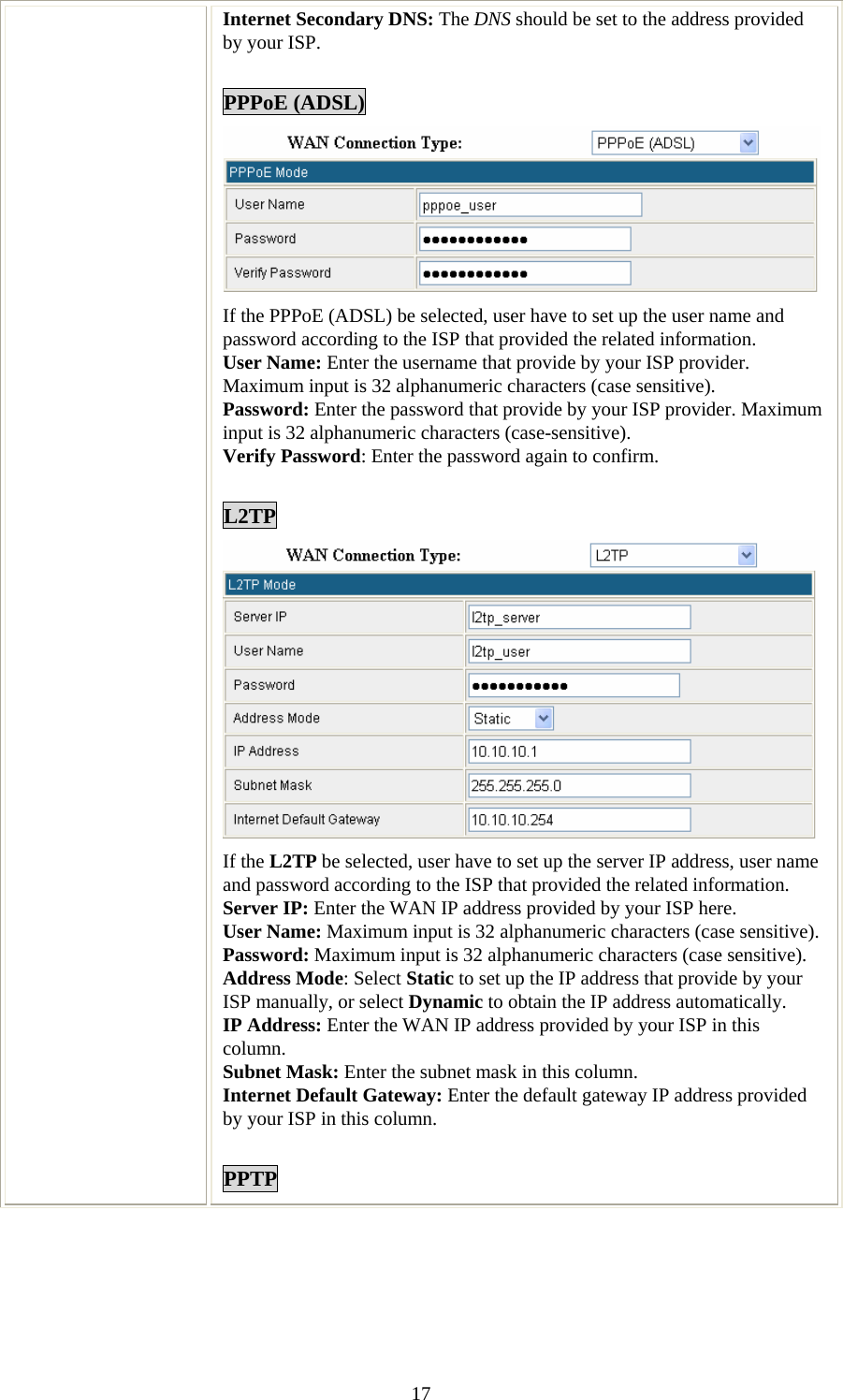   17Internet Secondary DNS: The DNS should be set to the address provided by your ISP.  PPPoE (ADSL)  If the PPPoE (ADSL) be selected, user have to set up the user name and password according to the ISP that provided the related information. User Name: Enter the username that provide by your ISP provider. Maximum input is 32 alphanumeric characters (case sensitive). Password: Enter the password that provide by your ISP provider. Maximum input is 32 alphanumeric characters (case-sensitive). Verify Password: Enter the password again to confirm.  L2TP  If the L2TP be selected, user have to set up the server IP address, user name and password according to the ISP that provided the related information. Server IP: Enter the WAN IP address provided by your ISP here. User Name: Maximum input is 32 alphanumeric characters (case sensitive). Password: Maximum input is 32 alphanumeric characters (case sensitive). Address Mode: Select Static to set up the IP address that provide by your ISP manually, or select Dynamic to obtain the IP address automatically. IP Address: Enter the WAN IP address provided by your ISP in this column. Subnet Mask: Enter the subnet mask in this column. Internet Default Gateway: Enter the default gateway IP address provided by your ISP in this column.  PPTP 