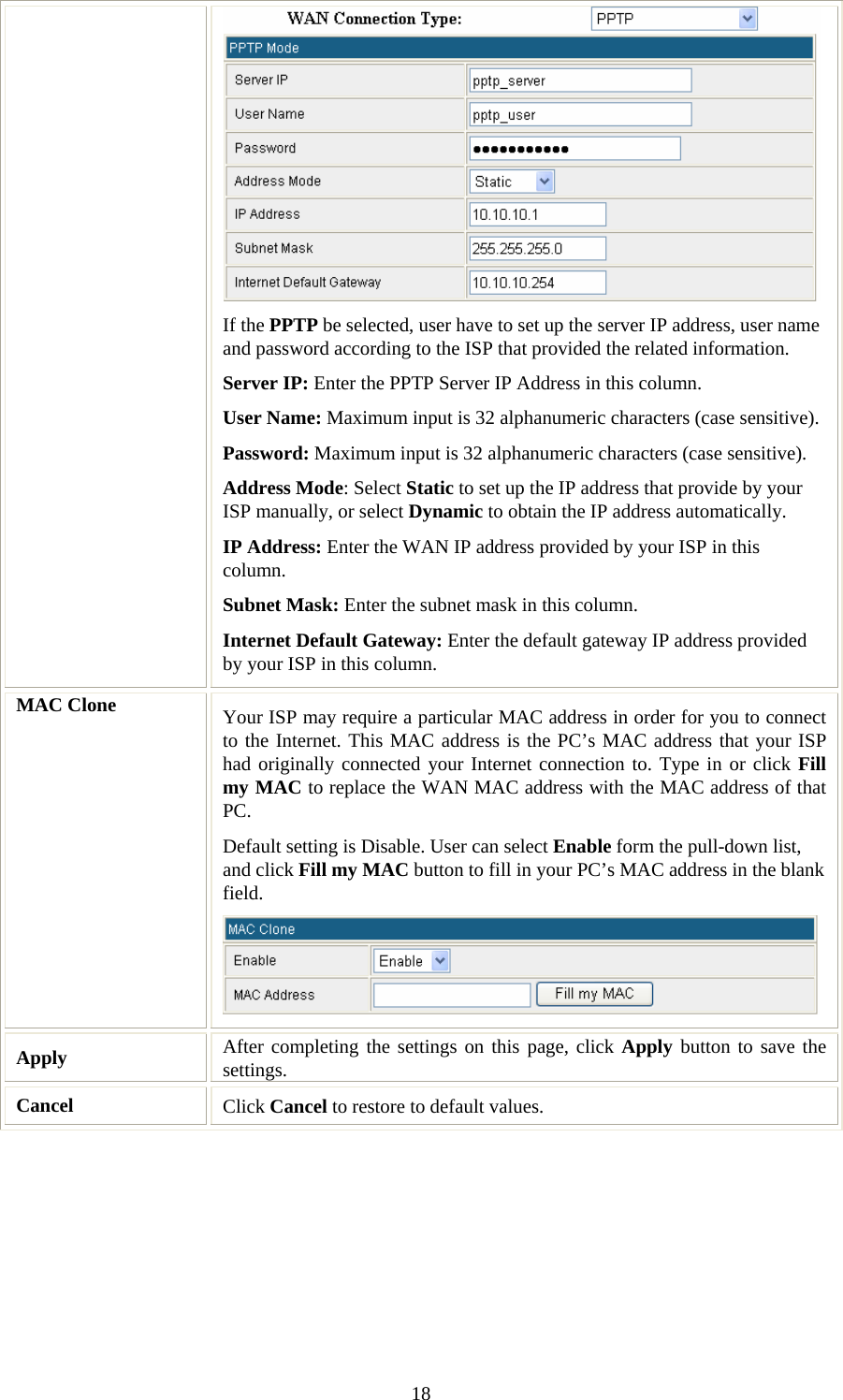   18 If the PPTP be selected, user have to set up the server IP address, user name and password according to the ISP that provided the related information. Server IP: Enter the PPTP Server IP Address in this column. User Name: Maximum input is 32 alphanumeric characters (case sensitive). Password: Maximum input is 32 alphanumeric characters (case sensitive). Address Mode: Select Static to set up the IP address that provide by your ISP manually, or select Dynamic to obtain the IP address automatically. IP Address: Enter the WAN IP address provided by your ISP in this column. Subnet Mask: Enter the subnet mask in this column. Internet Default Gateway: Enter the default gateway IP address provided by your ISP in this column. MAC Clone  Your ISP may require a particular MAC address in order for you to connect to the Internet. This MAC address is the PC’s MAC address that your ISP had originally connected your Internet connection to. Type in or click Fill my MAC to replace the WAN MAC address with the MAC address of that PC. Default setting is Disable. User can select Enable form the pull-down list, and click Fill my MAC button to fill in your PC’s MAC address in the blank field.   Apply   After completing the settings on this page, click Apply button to save the settings. Cancel  Click Cancel to restore to default values. 