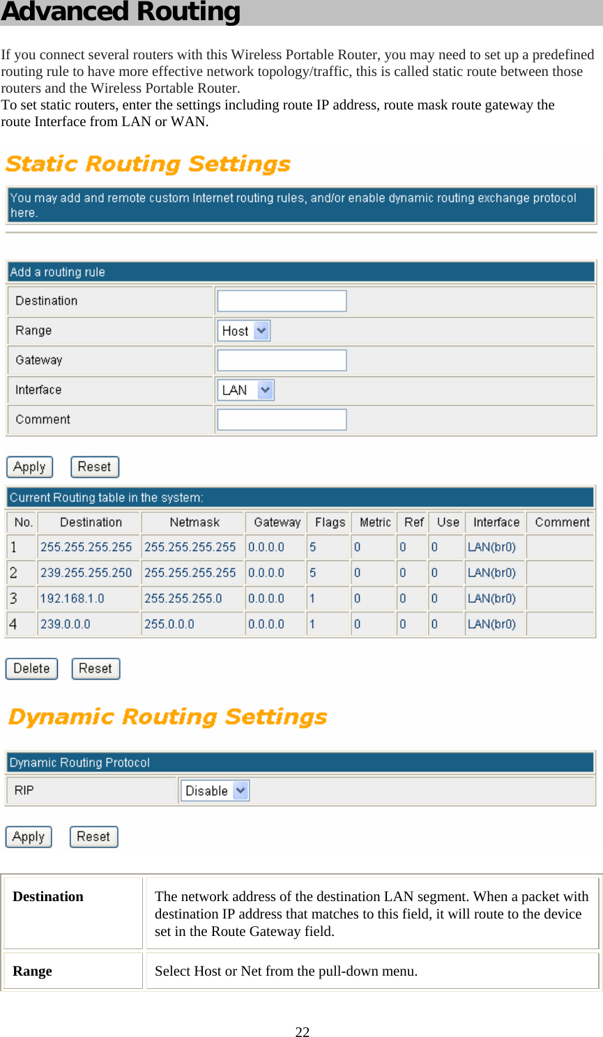   22Advanced Routing If you connect several routers with this Wireless Portable Router, you may need to set up a predefined routing rule to have more effective network topology/traffic, this is called static route between those routers and the Wireless Portable Router. To set static routers, enter the settings including route IP address, route mask route gateway the route Interface from LAN or WAN.  Destination  The network address of the destination LAN segment. When a packet with destination IP address that matches to this field, it will route to the device set in the Route Gateway field. Range  Select Host or Net from the pull-down menu. 