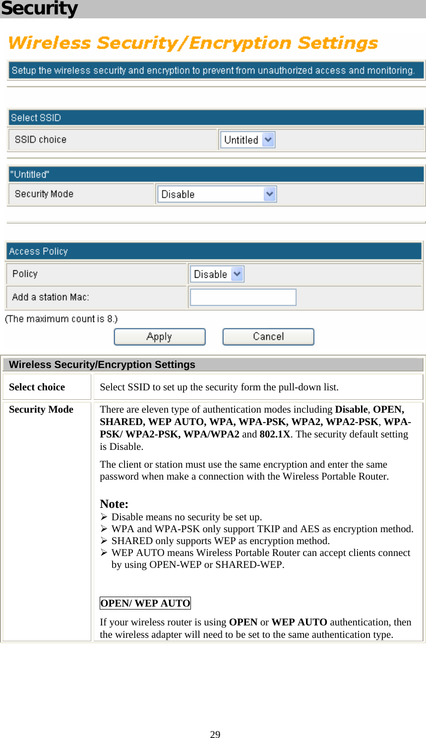   29Security  Wireless Security/Encryption Settings Select choice  Select SSID to set up the security form the pull-down list. Security Mode  There are eleven type of authentication modes including Disable, OPEN, SHARED, WEP AUTO, WPA, WPA-PSK, WPA2, WPA2-PSK, WPA-PSK/ WPA2-PSK, WPA/WPA2 and 802.1X. The security default setting is Disable. The client or station must use the same encryption and enter the same password when make a connection with the Wireless Portable Router. Note:  ¾ Disable means no security be set up. ¾ WPA and WPA-PSK only support TKIP and AES as encryption method. ¾ SHARED only supports WEP as encryption method. ¾ WEP AUTO means Wireless Portable Router can accept clients connect by using OPEN-WEP or SHARED-WEP.  OPEN/ WEP AUTO If your wireless router is using OPEN or WEP AUTO authentication, then the wireless adapter will need to be set to the same authentication type.  