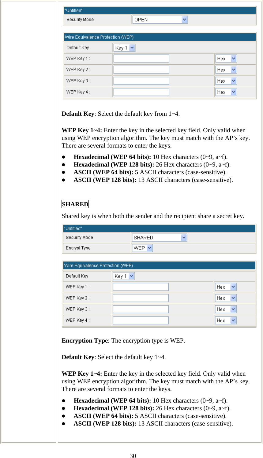   30Default Key: Select the default key from 1~4. WEP Key 1~4: Enter the key in the selected key field. Only valid when using WEP encryption algorithm. The key must match with the AP’s key. There are several formats to enter the keys. z Hexadecimal (WEP 64 bits): 10 Hex characters (0~9, a~f).  z Hexadecimal (WEP 128 bits): 26 Hex characters (0~9, a~f). z ASCII (WEP 64 bits): 5 ASCII characters (case-sensitive). z ASCII (WEP 128 bits): 13 ASCII characters (case-sensitive).  SHARED Shared key is when both the sender and the recipient share a secret key.  Encryption Type: The encryption type is WEP. Default Key: Select the default key 1~4. WEP Key 1~4: Enter the key in the selected key field. Only valid when using WEP encryption algorithm. The key must match with the AP’s key. There are several formats to enter the keys. z Hexadecimal (WEP 64 bits): 10 Hex characters (0~9, a~f).  z Hexadecimal (WEP 128 bits): 26 Hex characters (0~9, a~f). z ASCII (WEP 64 bits): 5 ASCII characters (case-sensitive). z ASCII (WEP 128 bits): 13 ASCII characters (case-sensitive).   