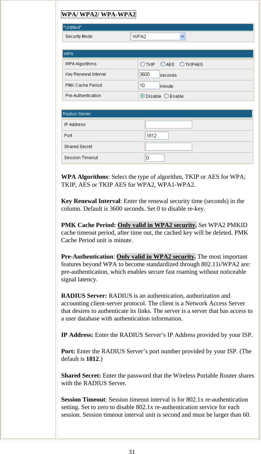   31WPA/ WPA2/ WPA-WPA2  WPA Algorithms: Select the type of algorithm, TKIP or AES for WPA; TKIP, AES or TKIP AES for WPA2, WPA1-WPA2.  Key Renewal Interval: Enter the renewal security time (seconds) in the column. Default is 3600 seconds. Set 0 to disable re-key. PMK Cache Period: Only valid in WPA2 security. Set WPA2 PMKID cache timeout period, after time out, the cached key will be deleted. PMK Cache Period unit is minute.  Pre-Authentication: Only valid in WPA2 security. The most important features beyond WPA to become standardized through 802.11i/WPA2 are: pre-authentication, which enables secure fast roaming without noticeable signal latency.  RADIUS Server: RADIUS is an authentication, authorization and accounting client-server protocol. The client is a Network Access Server that desires to authenticate its links. The server is a server that has access to a user database with authentication information. IP Address: Enter the RADIUS Server’s IP Address provided by your ISP. Port: Enter the RADIUS Server’s port number provided by your ISP. (The default is 1812.) Shared Secret: Enter the password that the Wireless Portable Router shares with the RADIUS Server. Session Timeout: Session timeout interval is for 802.1x re-authentication setting. Set to zero to disable 802.1x re-authentication service for each session. Session timeout interval unit is second and must be larger than 60.  