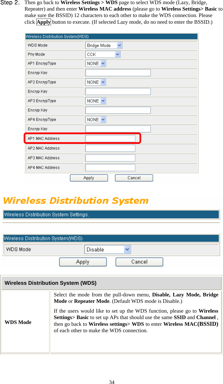   34Step 2. Then go back to Wireless Settings &gt; WDS page to select WDS mode (Lazy, Bridge, Repeater) and then enter Wireless MAC address (please go to Wireless Settings&gt; Basic to make sure the BSSID) 12 characters to each other to make the WDS connection. Please click Apply button to execute. (If selected Lazy mode, do no need to enter the BSSID.)       Wireless Distribution System (WDS) WDS Mode Select the mode from the pull-down menu, Disable, Lazy Mode, Bridge Mode or Repeater Mode. (Default WDS mode is Disable.) If the users would like to set up the WDS function, please go to Wireless Settings&gt; Basic to set up APs that should use the same SSID and Channel , then go back to Wireless settings&gt; WDS to enter Wireless MAC(BSSID) of each other to make the WDS connection.    