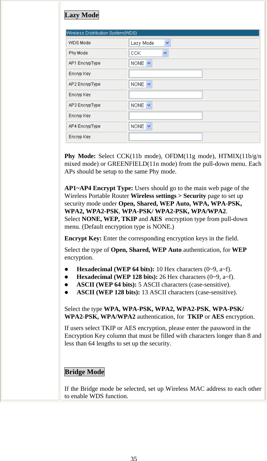   35Lazy Mode  Phy Mode: Select CCK(11b mode), OFDM(11g mode), HTMIX(11b/g/n mixed mode) or GREENFIELD(11n mode) from the pull-down menu. Each APs should be setup to the same Phy mode. AP1~AP4 Encrypt Type: Users should go to the main web page of the Wireless Portable Router Wireless settings &gt; Security page to set up security mode under Open, Shared, WEP Auto, WPA, WPA-PSK, WPA2, WPA2-PSK, WPA-PSK/ WPA2-PSK, WPA/WPA2. Select NONE, WEP, TKIP and AES  encryption type from pull-down menu. (Default encryption type is NONE.) Encrypt Key: Enter the corresponding encryption keys in the field.  Select the type of Open, Shared, WEP Auto authentication, for WEP encryption.  z Hexadecimal (WEP 64 bits): 10 Hex characters (0~9, a~f).  z Hexadecimal (WEP 128 bits): 26 Hex characters (0~9, a~f). z ASCII (WEP 64 bits): 5 ASCII characters (case-sensitive). z ASCII (WEP 128 bits): 13 ASCII characters (case-sensitive). Select the type WPA, WPA-PSK, WPA2, WPA2-PSK, WPA-PSK/ WPA2-PSK, WPA/WPA2 authentication, for  TKIP or AES encryption. If users select TKIP or AES encryption, please enter the password in the Encryption Key column that must be filled with characters longer than 8 and less than 64 lengths to set up the security.    Bridge Mode If the Bridge mode be selected, set up Wireless MAC address to each other to enable WDS function. 