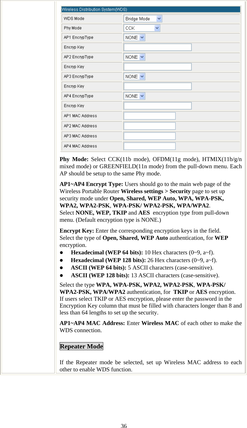   36Phy Mode: Select CCK(11b mode), OFDM(11g mode), HTMIX(11b/g/n mixed mode) or GREENFIELD(11n mode) from the pull-down menu. Each AP should be setup to the same Phy mode. AP1~AP4 Encrypt Type: Users should go to the main web page of the Wireless Portable Router Wireless settings &gt; Security page to set up security mode under Open, Shared, WEP Auto, WPA, WPA-PSK, WPA2, WPA2-PSK, WPA-PSK/ WPA2-PSK, WPA/WPA2. Select NONE, WEP, TKIP and AES  encryption type from pull-down menu. (Default encryption type is NONE.)  Encrypt Key: Enter the corresponding encryption keys in the field.  Select the type of Open, Shared, WEP Auto authentication, for WEP encryption.  z Hexadecimal (WEP 64 bits): 10 Hex characters (0~9, a~f).  z Hexadecimal (WEP 128 bits): 26 Hex characters (0~9, a~f). z ASCII (WEP 64 bits): 5 ASCII characters (case-sensitive). z ASCII (WEP 128 bits): 13 ASCII characters (case-sensitive). Select the type WPA, WPA-PSK, WPA2, WPA2-PSK, WPA-PSK/ WPA2-PSK, WPA/WPA2 authentication, for  TKIP or AES encryption. If users select TKIP or AES encryption, please enter the password in the Encryption Key column that must be filled with characters longer than 8 and less than 64 lengths to set up the security.   AP1~AP4 MAC Address: Enter Wireless MAC of each other to make the WDS connection. Repeater Mode If the Repeater mode be selected, set up Wireless MAC address to each other to enable WDS function. 