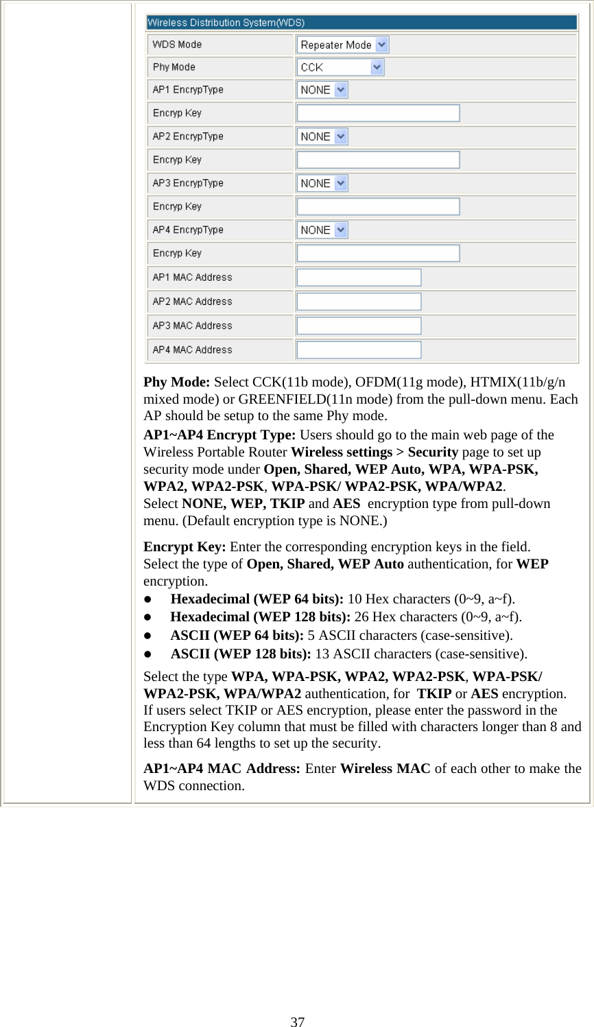   37Phy Mode: Select CCK(11b mode), OFDM(11g mode), HTMIX(11b/g/n mixed mode) or GREENFIELD(11n mode) from the pull-down menu. Each AP should be setup to the same Phy mode. AP1~AP4 Encrypt Type: Users should go to the main web page of the Wireless Portable Router Wireless settings &gt; Security page to set up security mode under Open, Shared, WEP Auto, WPA, WPA-PSK, WPA2, WPA2-PSK, WPA-PSK/ WPA2-PSK, WPA/WPA2. Select NONE, WEP, TKIP and AES  encryption type from pull-down menu. (Default encryption type is NONE.)  Encrypt Key: Enter the corresponding encryption keys in the field.  Select the type of Open, Shared, WEP Auto authentication, for WEP encryption.  z Hexadecimal (WEP 64 bits): 10 Hex characters (0~9, a~f).  z Hexadecimal (WEP 128 bits): 26 Hex characters (0~9, a~f). z ASCII (WEP 64 bits): 5 ASCII characters (case-sensitive). z ASCII (WEP 128 bits): 13 ASCII characters (case-sensitive). Select the type WPA, WPA-PSK, WPA2, WPA2-PSK, WPA-PSK/ WPA2-PSK, WPA/WPA2 authentication, for  TKIP or AES encryption. If users select TKIP or AES encryption, please enter the password in the Encryption Key column that must be filled with characters longer than 8 and less than 64 lengths to set up the security.   AP1~AP4 MAC Address: Enter Wireless MAC of each other to make the WDS connection.  