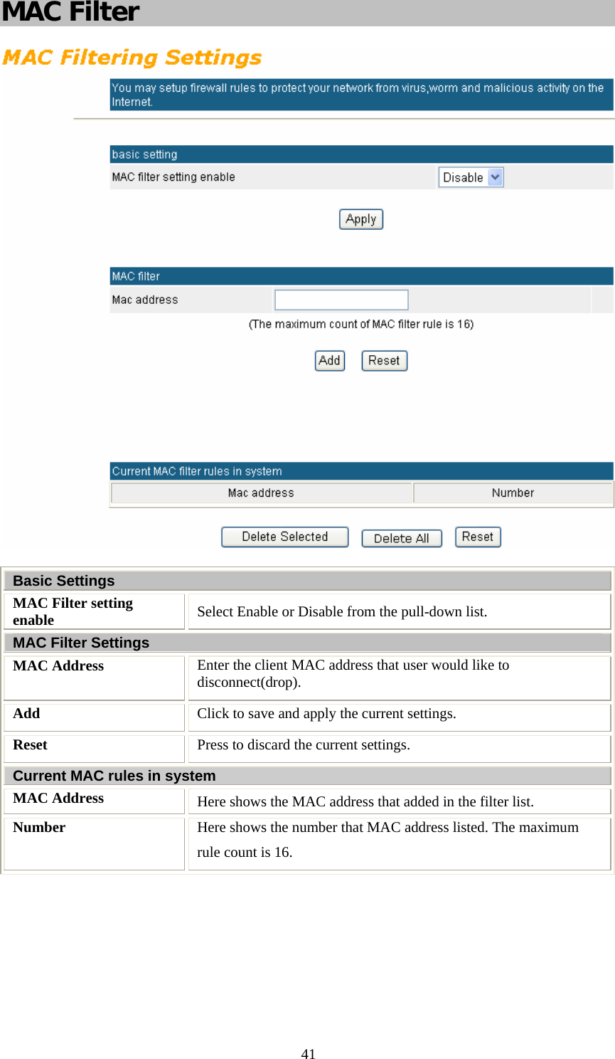   41MAC Filter   Basic Settings MAC Filter setting enable  Select Enable or Disable from the pull-down list. MAC Filter Settings MAC Address  Enter the client MAC address that user would like to disconnect(drop). Add  Click to save and apply the current settings. Reset  Press to discard the current settings. Current MAC rules in system MAC Address  Here shows the MAC address that added in the filter list. Number  Here shows the number that MAC address listed. The maximum rule count is 16.  