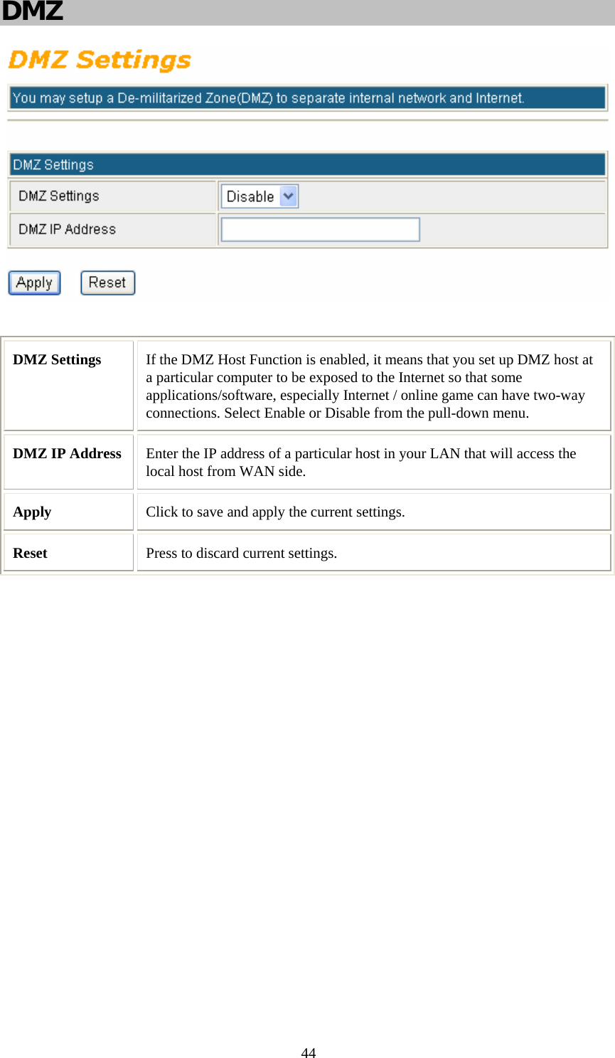   44DMZ   DMZ Settings  If the DMZ Host Function is enabled, it means that you set up DMZ host at a particular computer to be exposed to the Internet so that some applications/software, especially Internet / online game can have two-way connections. Select Enable or Disable from the pull-down menu. DMZ IP Address  Enter the IP address of a particular host in your LAN that will access the local host from WAN side.  Apply  Click to save and apply the current settings. Reset  Press to discard current settings.  