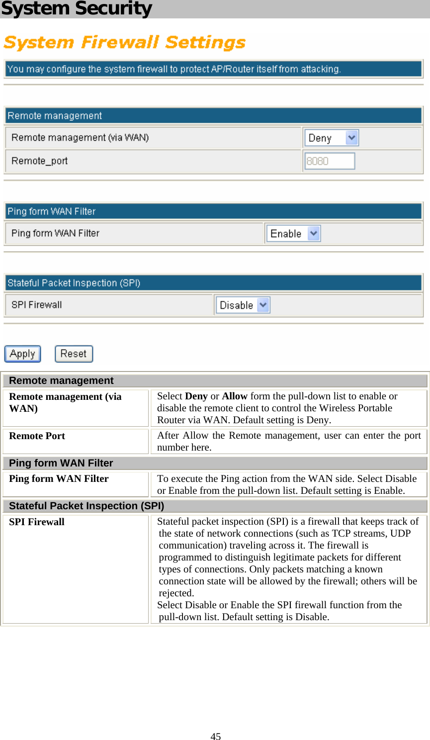   45System Security  Remote management Remote management (via WAN)  Select Deny or Allow form the pull-down list to enable or disable the remote client to control the Wireless Portable Router via WAN. Default setting is Deny. Remote Port  After Allow the Remote management, user can enter the port number here. Ping form WAN Filter Ping form WAN Filter  To execute the Ping action from the WAN side. Select Disable or Enable from the pull-down list. Default setting is Enable. Stateful Packet Inspection (SPI) SPI Firewall  Stateful packet inspection (SPI) is a firewall that keeps track of the state of network connections (such as TCP streams, UDP communication) traveling across it. The firewall is programmed to distinguish legitimate packets for different types of connections. Only packets matching a known connection state will be allowed by the firewall; others will be rejected.  Select Disable or Enable the SPI firewall function from the pull-down list. Default setting is Disable.  