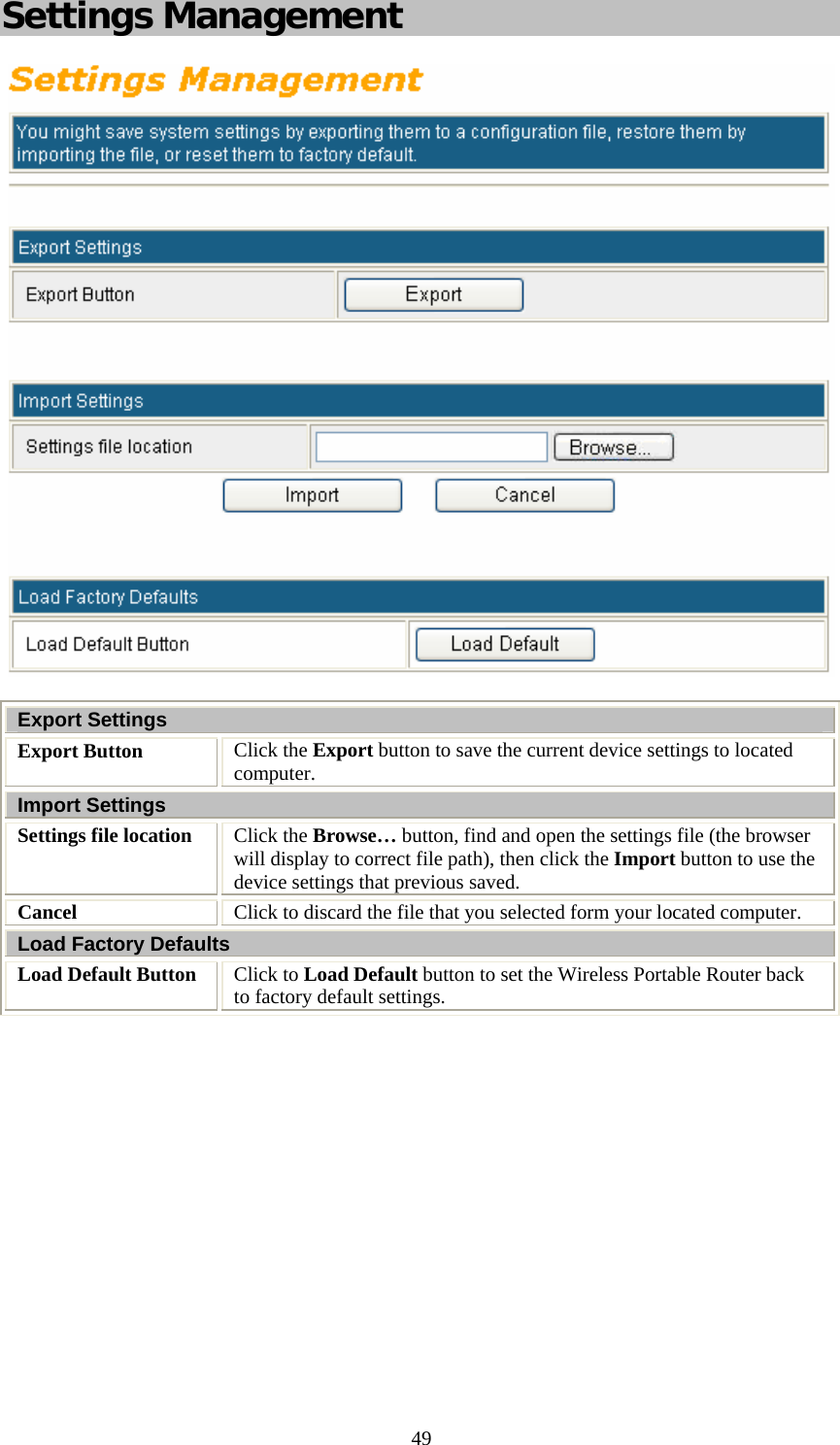   49Settings Management   Export Settings Export Button  Click the Export button to save the current device settings to located computer. Import Settings Settings file location  Click the Browse… button, find and open the settings file (the browser will display to correct file path), then click the Import button to use the device settings that previous saved. Cancel  Click to discard the file that you selected form your located computer. Load Factory Defaults Load Default Button  Click to Load Default button to set the Wireless Portable Router back to factory default settings.          