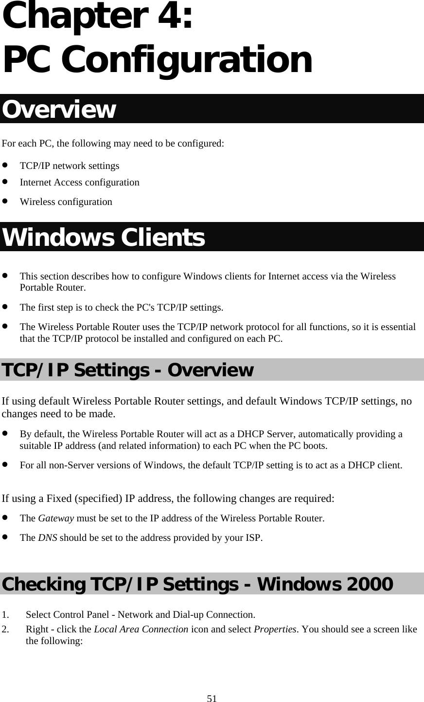   51 Chapter 4:  PC Configuration Overview For each PC, the following may need to be configured: • TCP/IP network settings • Internet Access configuration • Wireless configuration Windows Clients • This section describes how to configure Windows clients for Internet access via the Wireless Portable Router. • The first step is to check the PC&apos;s TCP/IP settings.  • The Wireless Portable Router uses the TCP/IP network protocol for all functions, so it is essential that the TCP/IP protocol be installed and configured on each PC. TCP/IP Settings - Overview If using default Wireless Portable Router settings, and default Windows TCP/IP settings, no changes need to be made. • By default, the Wireless Portable Router will act as a DHCP Server, automatically providing a suitable IP address (and related information) to each PC when the PC boots. • For all non-Server versions of Windows, the default TCP/IP setting is to act as a DHCP client.  If using a Fixed (specified) IP address, the following changes are required: • The Gateway must be set to the IP address of the Wireless Portable Router. • The DNS should be set to the address provided by your ISP.  Checking TCP/IP Settings - Windows 2000 1. Select Control Panel - Network and Dial-up Connection. 2. Right - click the Local Area Connection icon and select Properties. You should see a screen like the following: 