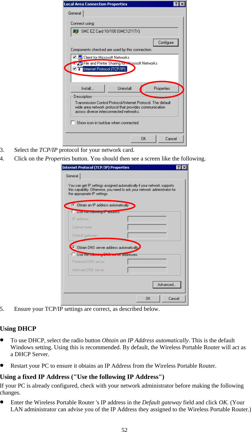   52 3. Select the TCP/IP protocol for your network card. 4. Click on the Properties button. You should then see a screen like the following.  5. Ensure your TCP/IP settings are correct, as described below.  Using DHCP • To use DHCP, select the radio button Obtain an IP Address automatically. This is the default Windows setting. Using this is recommended. By default, the Wireless Portable Router will act as a DHCP Server. • Restart your PC to ensure it obtains an IP Address from the Wireless Portable Router. Using a fixed IP Address (&quot;Use the following IP Address&quot;) If your PC is already configured, check with your network administrator before making the following changes. • Enter the Wireless Portable Router &apos;s IP address in the Default gateway field and click OK. (Your LAN administrator can advise you of the IP Address they assigned to the Wireless Portable Router.) 