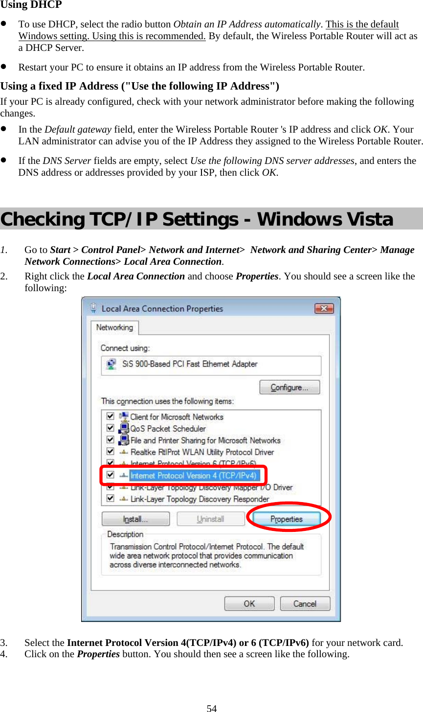   54 Using DHCP • To use DHCP, select the radio button Obtain an IP Address automatically. This is the default Windows setting. Using this is recommended. By default, the Wireless Portable Router will act as a DHCP Server. • Restart your PC to ensure it obtains an IP address from the Wireless Portable Router. Using a fixed IP Address (&quot;Use the following IP Address&quot;) If your PC is already configured, check with your network administrator before making the following changes. • In the Default gateway field, enter the Wireless Portable Router &apos;s IP address and click OK. Your LAN administrator can advise you of the IP Address they assigned to the Wireless Portable Router. • If the DNS Server fields are empty, select Use the following DNS server addresses, and enters the DNS address or addresses provided by your ISP, then click OK.  Checking TCP/IP Settings - Windows Vista 1. Go to Start &gt; Control Panel&gt; Network and Internet&gt;  Network and Sharing Center&gt; Manage Network Connections&gt; Local Area Connection. 2. Right click the Local Area Connection and choose Properties. You should see a screen like the following:  3. Select the Internet Protocol Version 4(TCP/IPv4) or 6 (TCP/IPv6) for your network card. 4. Click on the Properties button. You should then see a screen like the following. 