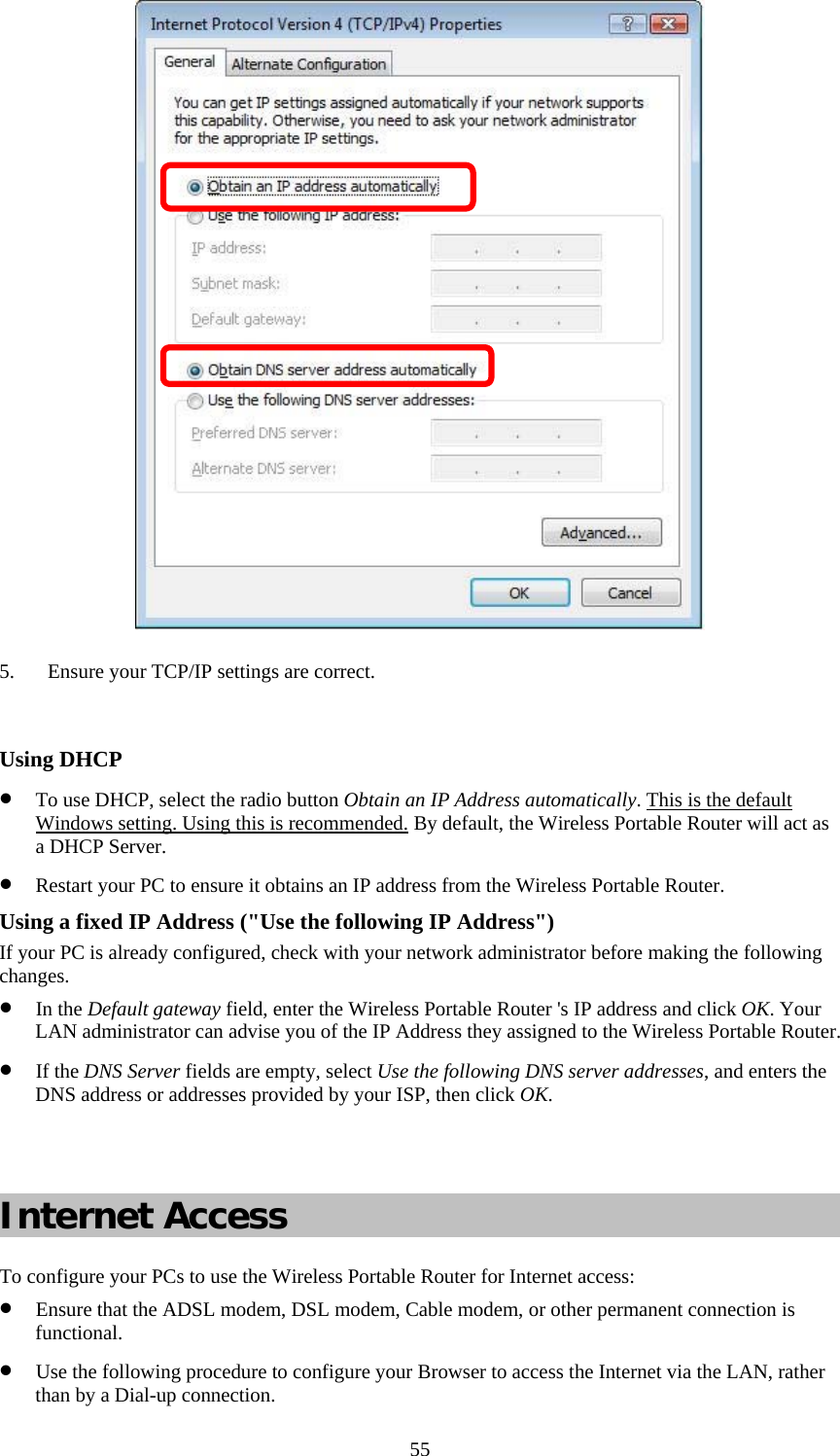   55 5. Ensure your TCP/IP settings are correct.  Using DHCP • To use DHCP, select the radio button Obtain an IP Address automatically. This is the default Windows setting. Using this is recommended. By default, the Wireless Portable Router will act as a DHCP Server. • Restart your PC to ensure it obtains an IP address from the Wireless Portable Router. Using a fixed IP Address (&quot;Use the following IP Address&quot;) If your PC is already configured, check with your network administrator before making the following changes. • In the Default gateway field, enter the Wireless Portable Router &apos;s IP address and click OK. Your LAN administrator can advise you of the IP Address they assigned to the Wireless Portable Router. • If the DNS Server fields are empty, select Use the following DNS server addresses, and enters the DNS address or addresses provided by your ISP, then click OK.   Internet Access To configure your PCs to use the Wireless Portable Router for Internet access: • Ensure that the ADSL modem, DSL modem, Cable modem, or other permanent connection is functional. • Use the following procedure to configure your Browser to access the Internet via the LAN, rather than by a Dial-up connection.  