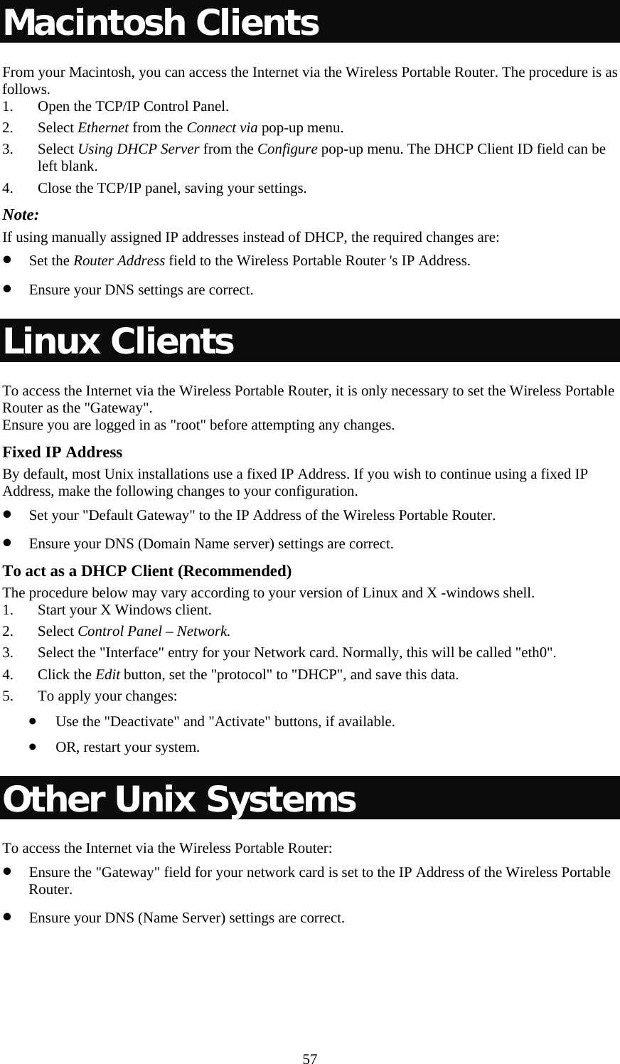   57Macintosh Clients From your Macintosh, you can access the Internet via the Wireless Portable Router. The procedure is as follows. 1. Open the TCP/IP Control Panel. 2. Select Ethernet from the Connect via pop-up menu. 3. Select Using DHCP Server from the Configure pop-up menu. The DHCP Client ID field can be left blank. 4. Close the TCP/IP panel, saving your settings. Note: If using manually assigned IP addresses instead of DHCP, the required changes are: • Set the Router Address field to the Wireless Portable Router &apos;s IP Address. • Ensure your DNS settings are correct. Linux Clients To access the Internet via the Wireless Portable Router, it is only necessary to set the Wireless Portable Router as the &quot;Gateway&quot;. Ensure you are logged in as &quot;root&quot; before attempting any changes. Fixed IP Address By default, most Unix installations use a fixed IP Address. If you wish to continue using a fixed IP Address, make the following changes to your configuration. • Set your &quot;Default Gateway&quot; to the IP Address of the Wireless Portable Router. • Ensure your DNS (Domain Name server) settings are correct. To act as a DHCP Client (Recommended) The procedure below may vary according to your version of Linux and X -windows shell. 1. Start your X Windows client. 2. Select Control Panel – Network. 3. Select the &quot;Interface&quot; entry for your Network card. Normally, this will be called &quot;eth0&quot;. 4. Click the Edit button, set the &quot;protocol&quot; to &quot;DHCP&quot;, and save this data.  5. To apply your changes:  • Use the &quot;Deactivate&quot; and &quot;Activate&quot; buttons, if available. • OR, restart your system. Other Unix Systems To access the Internet via the Wireless Portable Router: • Ensure the &quot;Gateway&quot; field for your network card is set to the IP Address of the Wireless Portable Router. • Ensure your DNS (Name Server) settings are correct. 