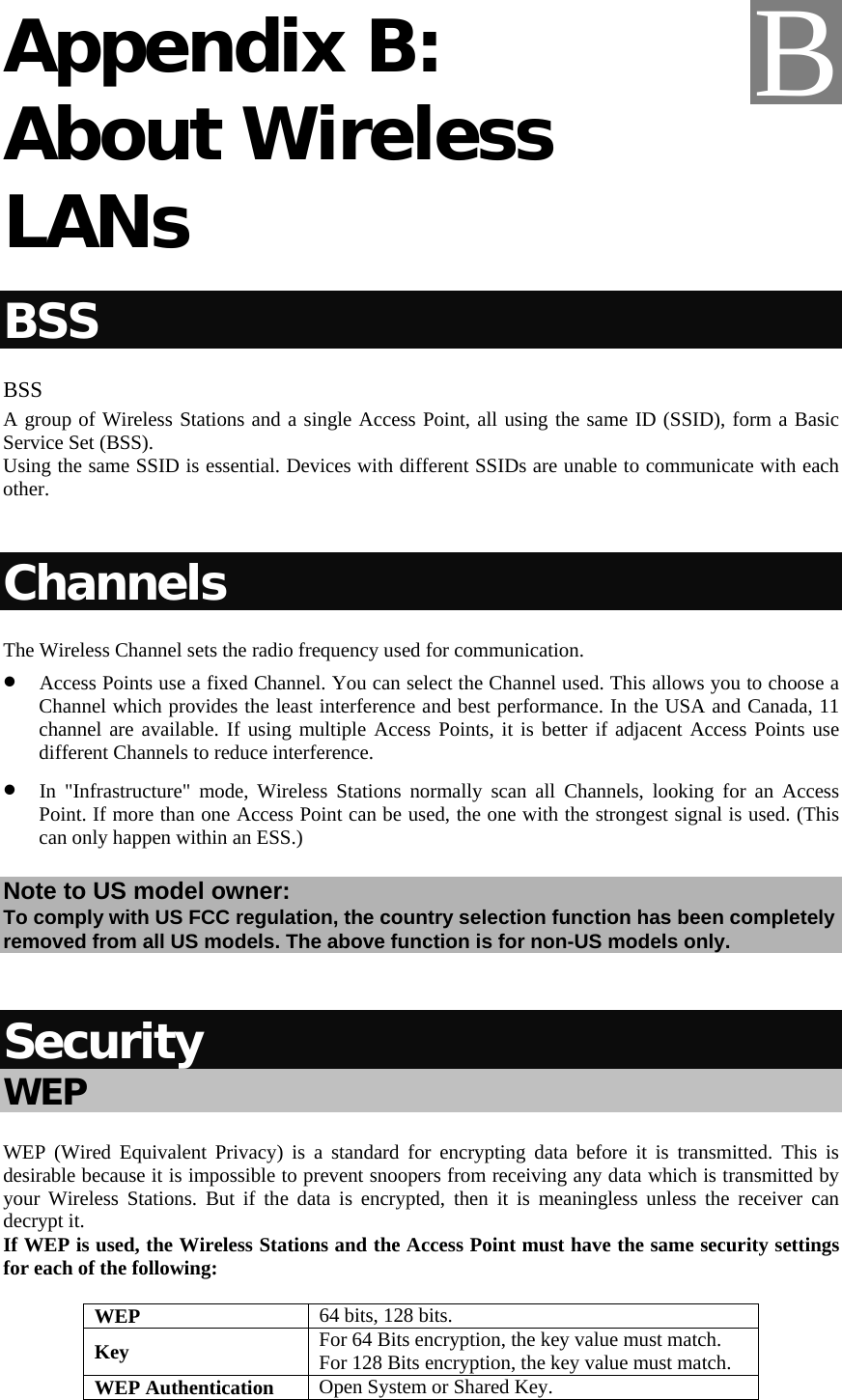   Appendix B: About Wireless LANs BSS BSS A group of Wireless Stations and a single Access Point, all using the same ID (SSID), form a Basic Service Set (BSS). Using the same SSID is essential. Devices with different SSIDs are unable to communicate with each other.  Channels The Wireless Channel sets the radio frequency used for communication.  • Access Points use a fixed Channel. You can select the Channel used. This allows you to choose a Channel which provides the least interference and best performance. In the USA and Canada, 11 channel are available. If using multiple Access Points, it is better if adjacent Access Points use different Channels to reduce interference. • In &quot;Infrastructure&quot; mode, Wireless Stations normally scan all Channels, looking for an Access Point. If more than one Access Point can be used, the one with the strongest signal is used. (This can only happen within an ESS.) Note to US model owner:  To comply with US FCC regulation, the country selection function has been completely removed from all US models. The above function is for non-US models only.  Security WEP WEP (Wired Equivalent Privacy) is a standard for encrypting data before it is transmitted. This is desirable because it is impossible to prevent snoopers from receiving any data which is transmitted by your Wireless Stations. But if the data is encrypted, then it is meaningless unless the receiver can decrypt it. If WEP is used, the Wireless Stations and the Access Point must have the same security settings for each of the following: WEP  64 bits, 128 bits. Key  For 64 Bits encryption, the key value must match.  For 128 Bits encryption, the key value must match. WEP Authentication  Open System or Shared Key. B