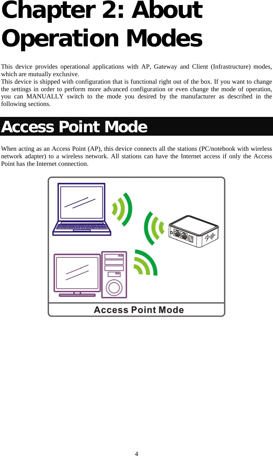   4 Chapter 2: About Operation Modes   This device provides operational applications with AP, Gateway and Client (Infrastructure) modes, which are mutually exclusive.  This device is shipped with configuration that is functional right out of the box. If you want to change the settings in order to perform more advanced configuration or even change the mode of operation, you can MANUALLY switch to the mode you desired by the manufacturer as described in the following sections. Access Point Mode When acting as an Access Point (AP), this device connects all the stations (PC/notebook with wireless network adapter) to a wireless network. All stations can have the Internet access if only the Access Point has the Internet connection.         