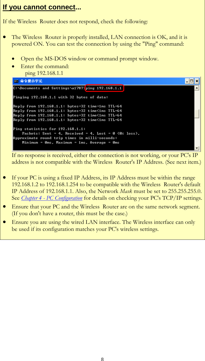   8If you cannot connect... If the Wireless  Router does not respond, check the following: • The Wireless  Router is properly installed, LAN connection is OK, and it is powered ON. You can test the connection by using the &quot;Ping&quot; command: • Open the MS-DOS window or command prompt window. • Enter the command:    ping 192.168.1.1 If no response is received, either the connection is not working, or your PC&apos;s IP address is not compatible with the Wireless  Router&apos;s IP Address. (See next item.)• If your PC is using a fixed IP Address, its IP Address must be within the range 192.168.1.2 to 192.168.1.254 to be compatible with the Wireless  Router&apos;s default IP Address of 192.168.1.1. Also, the Network Mask must be set to 255.255.255.0. See Chapter 4 - PC Configuration for details on checking your PC&apos;s TCP/IP settings.• Ensure that your PC and the Wireless  Router are on the same network segment. (If you don&apos;t have a router, this must be the case.)  • Ensure you are using the wired LAN interface. The Wireless interface can only be used if its configuration matches your PC&apos;s wireless settings.            