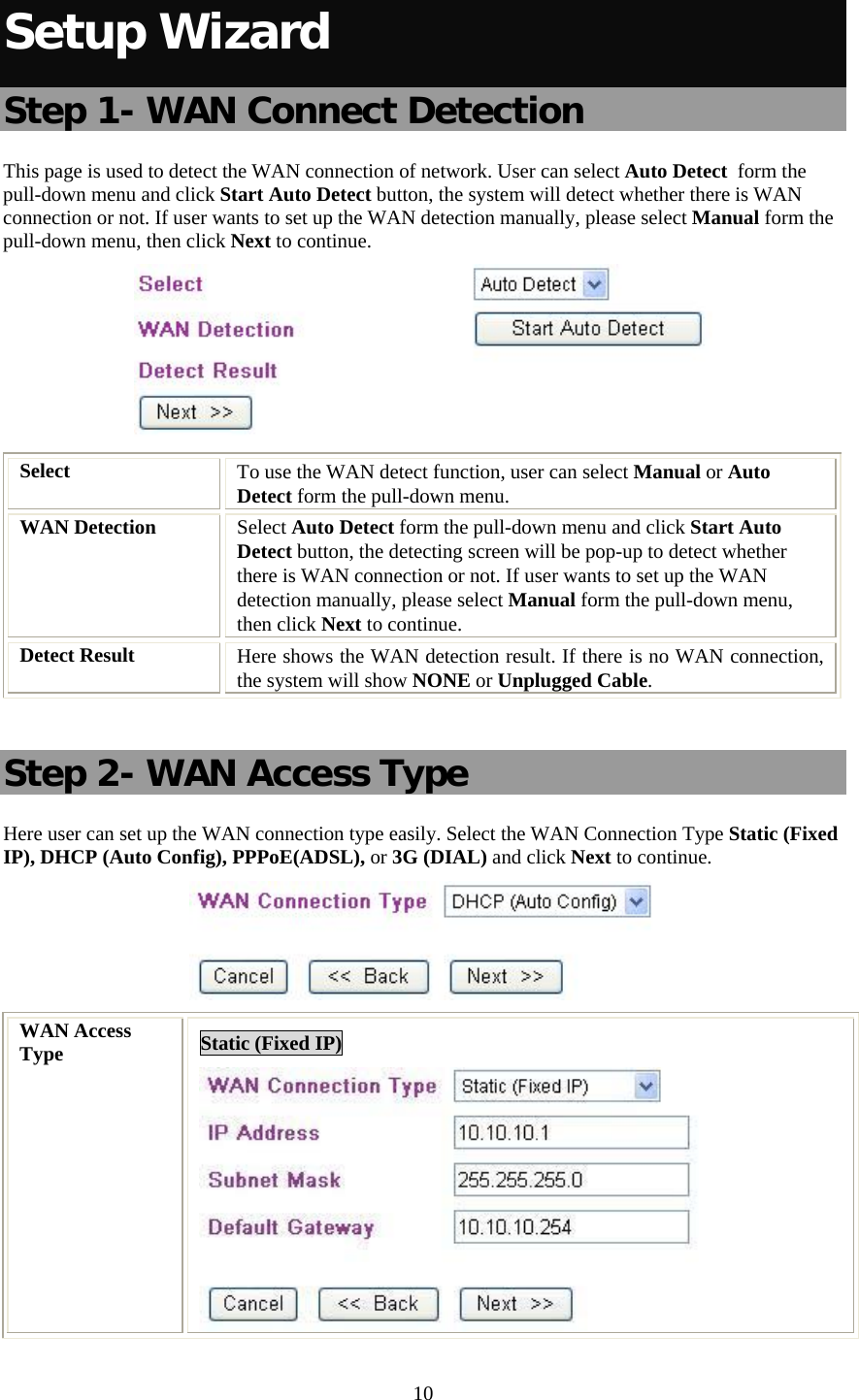   10 Setup Wizard Step 1- WAN Connect Detection This page is used to detect the WAN connection of network. User can select Auto Detect  form the pull-down menu and click Start Auto Detect button, the system will detect whether there is WAN connection or not. If user wants to set up the WAN detection manually, please select Manual form the pull-down menu, then click Next to continue.  Select  To use the WAN detect function, user can select Manual or Auto  Detect form the pull-down menu.  WAN Detection  Select Auto Detect form the pull-down menu and click Start Auto Detect button, the detecting screen will be pop-up to detect whether there is WAN connection or not. If user wants to set up the WAN detection manually, please select Manual form the pull-down menu, then click Next to continue. Detect Result  Here shows the WAN detection result. If there is no WAN connection, the system will show NONE or Unplugged Cable.  Step 2- WAN Access Type Here user can set up the WAN connection type easily. Select the WAN Connection Type Static (Fixed IP), DHCP (Auto Config), PPPoE(ADSL), or 3G (DIAL) and click Next to continue.  WAN Access Type  Static (Fixed IP)  