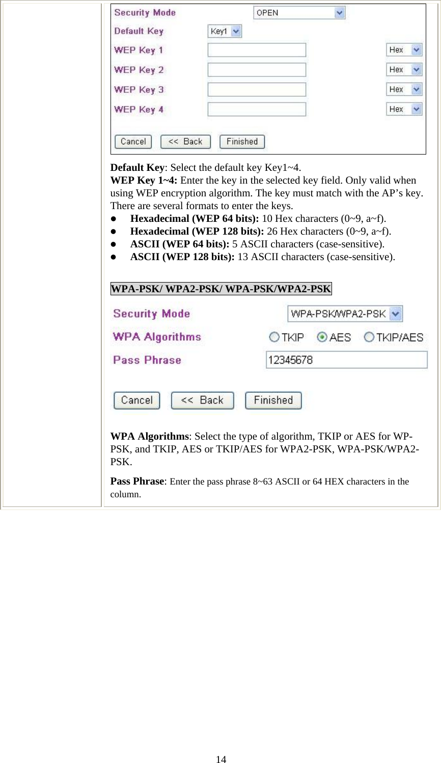   14 Default Key: Select the default key Key1~4. WEP Key 1~4: Enter the key in the selected key field. Only valid when using WEP encryption algorithm. The key must match with the AP’s key. There are several formats to enter the keys. z Hexadecimal (WEP 64 bits): 10 Hex characters (0~9, a~f).  z Hexadecimal (WEP 128 bits): 26 Hex characters (0~9, a~f). z ASCII (WEP 64 bits): 5 ASCII characters (case-sensitive). z ASCII (WEP 128 bits): 13 ASCII characters (case-sensitive).  WPA-PSK/ WPA2-PSK/ WPA-PSK/WPA2-PSK WPA Algorithms: Select the type of algorithm, TKIP or AES for WP-PSK, and TKIP, AES or TKIP/AES for WPA2-PSK, WPA-PSK/WPA2- PSK.  Pass Phrase: Enter the pass phrase 8~63 ASCII or 64 HEX characters in the column.   