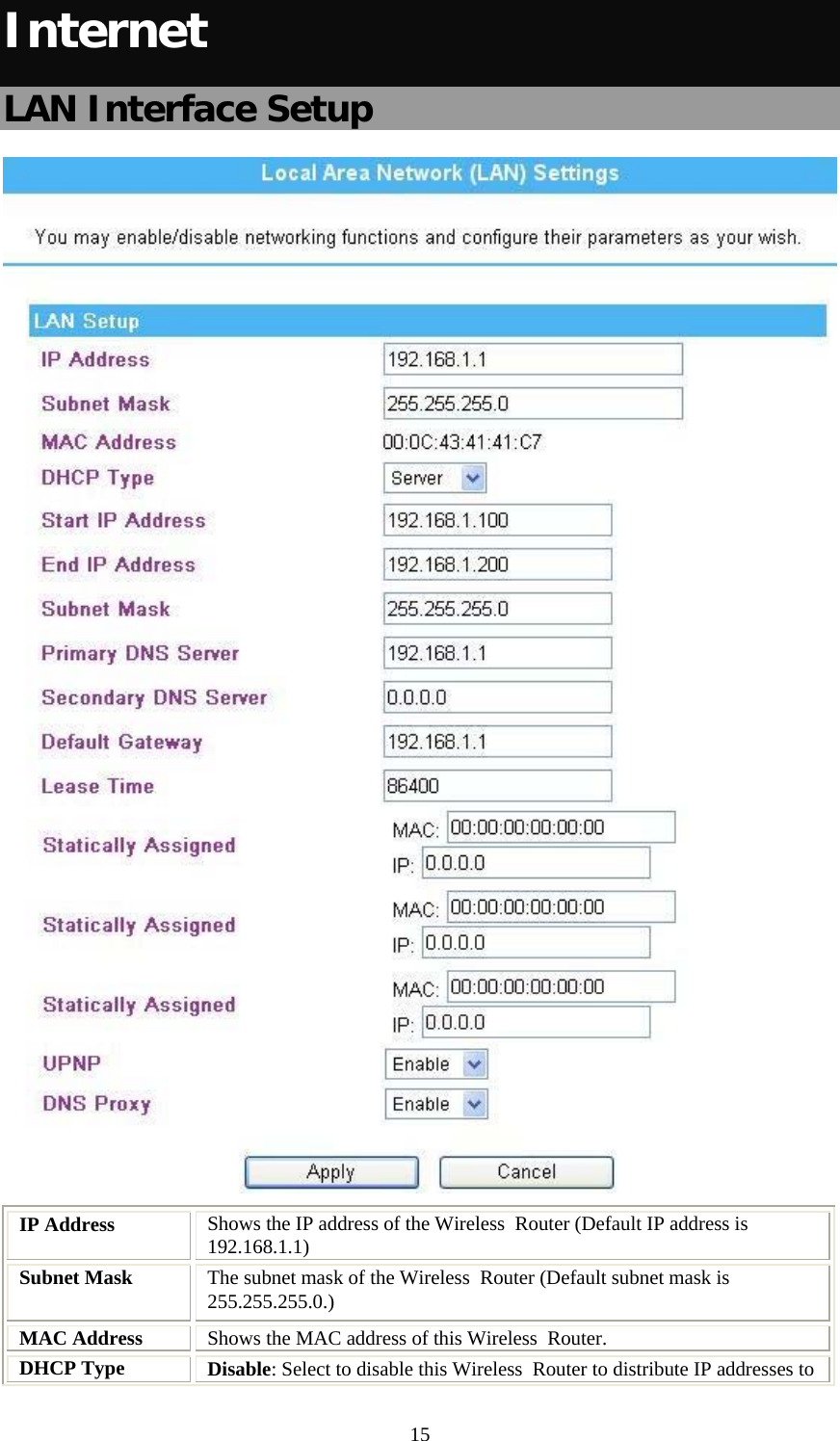   15Internet LAN Interface Setup  IP Address  Shows the IP address of the Wireless  Router (Default IP address is 192.168.1.1) Subnet Mask  The subnet mask of the Wireless  Router (Default subnet mask is 255.255.255.0.) MAC Address  Shows the MAC address of this Wireless  Router. DHCP Type  Disable: Select to disable this Wireless  Router to distribute IP addresses to 