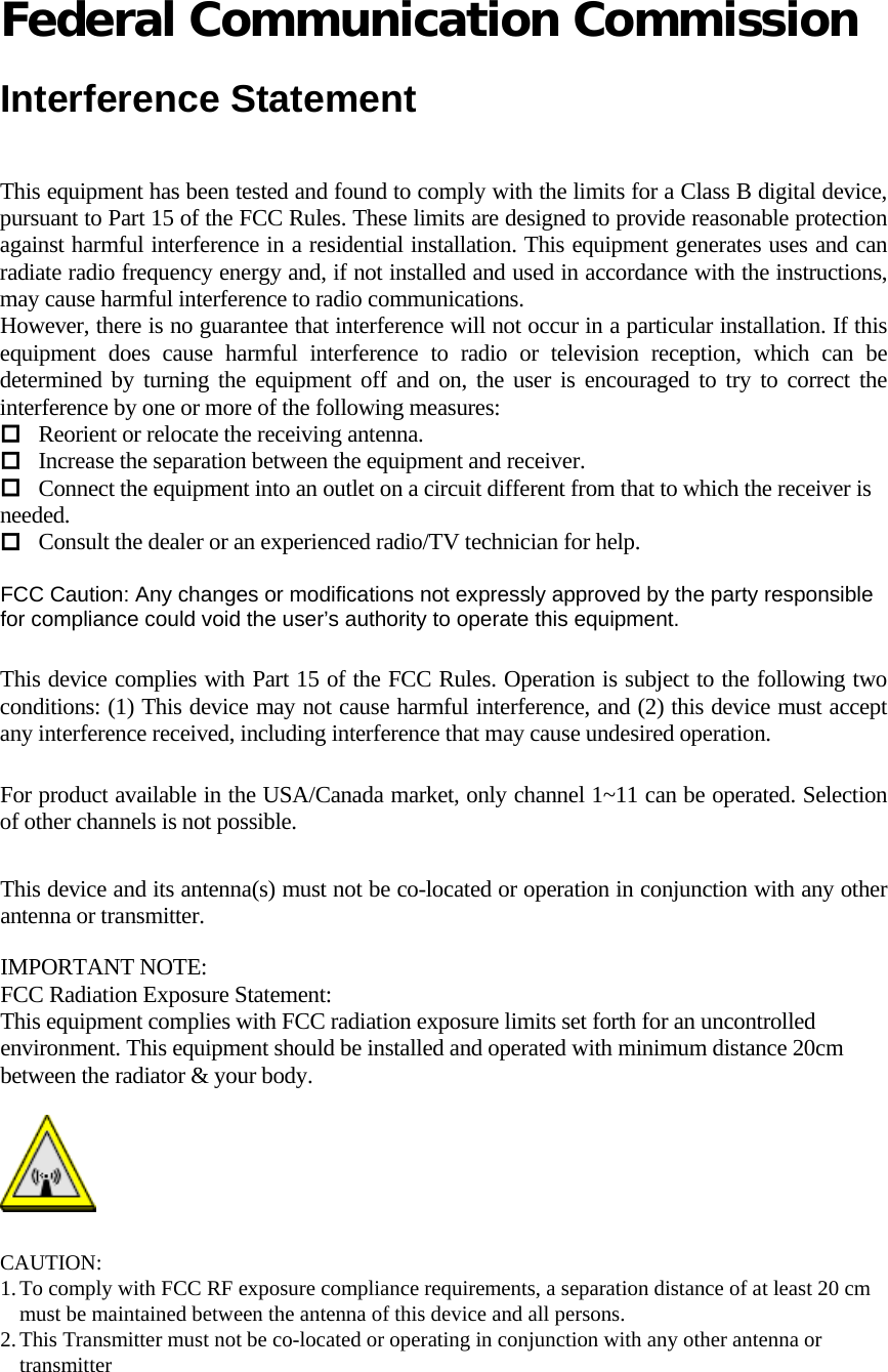   Federal Communication Commission  Interference Statement  This equipment has been tested and found to comply with the limits for a Class B digital device, pursuant to Part 15 of the FCC Rules. These limits are designed to provide reasonable protection against harmful interference in a residential installation. This equipment generates uses and can radiate radio frequency energy and, if not installed and used in accordance with the instructions, may cause harmful interference to radio communications. However, there is no guarantee that interference will not occur in a particular installation. If this equipment does cause harmful interference to radio or television reception, which can be determined by turning the equipment off and on, the user is encouraged to try to correct the interference by one or more of the following measures:  Reorient or relocate the receiving antenna.  Increase the separation between the equipment and receiver.  Connect the equipment into an outlet on a circuit different from that to which the receiver is needed.  Consult the dealer or an experienced radio/TV technician for help.  FCC Caution: Any changes or modifications not expressly approved by the party responsible  for compliance could void the user’s authority to operate this equipment.  This device complies with Part 15 of the FCC Rules. Operation is subject to the following two conditions: (1) This device may not cause harmful interference, and (2) this device must accept any interference received, including interference that may cause undesired operation.  For product available in the USA/Canada market, only channel 1~11 can be operated. Selection of other channels is not possible.  This device and its antenna(s) must not be co-located or operation in conjunction with any other antenna or transmitter.  IMPORTANT NOTE: FCC Radiation Exposure Statement: This equipment complies with FCC radiation exposure limits set forth for an uncontrolled environment. This equipment should be installed and operated with minimum distance 20cm between the radiator &amp; your body.   CAUTION: 1. To comply with FCC RF exposure compliance requirements, a separation distance of at least 20 cm must be maintained between the antenna of this device and all persons.  2. This Transmitter must not be co-located or operating in conjunction with any other antenna or transmitter   