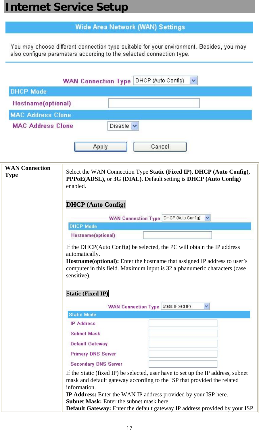   17Internet Service Setup  WAN Connection Type  Select the WAN Connection Type Static (Fixed IP), DHCP (Auto Config), PPPoE(ADSL), or 3G (DIAL). Default setting is DHCP (Auto Config) enabled.  DHCP (Auto Config) If the DHCP(Auto Config) be selected, the PC will obtain the IP address automatically. Hostname(optional): Enter the hostname that assigned IP address to user’s computer in this field. Maximum input is 32 alphanumeric characters (case sensitive).  Static (Fixed IP)  If the Static (fixed IP) be selected, user have to set up the IP address, subnet mask and default gateway according to the ISP that provided the related information. IP Address: Enter the WAN IP address provided by your ISP here. Subnet Mask: Enter the subnet mask here. Default Gateway: Enter the default gateway IP address provided by your ISP 