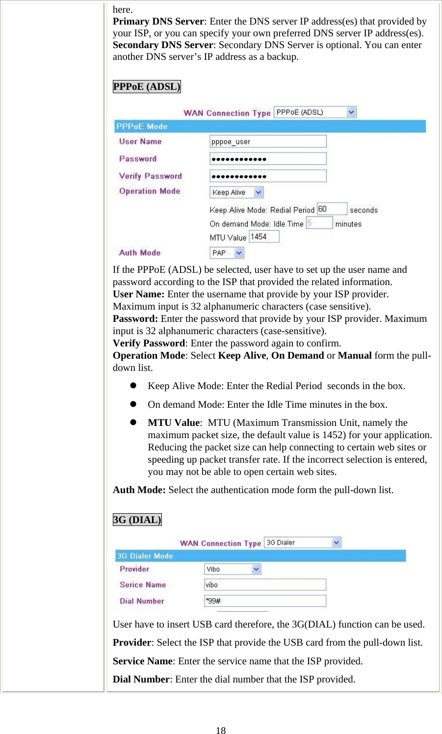   18here. Primary DNS Server: Enter the DNS server IP address(es) that provided by your ISP, or you can specify your own preferred DNS server IP address(es). Secondary DNS Server: Secondary DNS Server is optional. You can enter another DNS server’s IP address as a backup.  PPPoE (ADSL)  If the PPPoE (ADSL) be selected, user have to set up the user name and password according to the ISP that provided the related information. User Name: Enter the username that provide by your ISP provider. Maximum input is 32 alphanumeric characters (case sensitive). Password: Enter the password that provide by your ISP provider. Maximum input is 32 alphanumeric characters (case-sensitive). Verify Password: Enter the password again to confirm. Operation Mode: Select Keep Alive, On Demand or Manual form the pull-down list. z Keep Alive Mode: Enter the Redial Period  seconds in the box. z On demand Mode: Enter the Idle Time minutes in the box. z MTU Value:  MTU (Maximum Transmission Unit, namely the maximum packet size, the default value is 1452) for your application. Reducing the packet size can help connecting to certain web sites or speeding up packet transfer rate. If the incorrect selection is entered, you may not be able to open certain web sites. Auth Mode: Select the authentication mode form the pull-down list.  3G (DIAL)  User have to insert USB card therefore, the 3G(DIAL) function can be used. Provider: Select the ISP that provide the USB card from the pull-down list. Service Name: Enter the service name that the ISP provided. Dial Number: Enter the dial number that the ISP provided. 