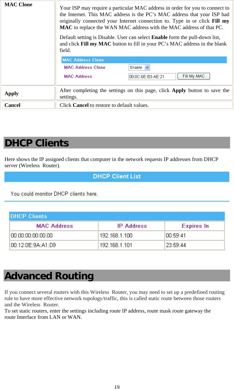   19MAC Clone  Your ISP may require a particular MAC address in order for you to connect to the Internet. This MAC address is the PC’s MAC address that your ISP had originally connected your Internet connection to. Type in or click Fill my MAC to replace the WAN MAC address with the MAC address of that PC. Default setting is Disable. User can select Enable form the pull-down list, and click Fill my MAC button to fill in your PC’s MAC address in the blank field.  Apply   After completing the settings on this page, click Apply  button to save the settings. Cancel  Click Cancel to restore to default values.   DHCP Clients Here shows the IP assigned clients that computer in the network requests IP addresses from DHCP server (Wireless  Router).   Advanced Routing If you connect several routers with this Wireless  Router, you may need to set up a predefined routing rule to have more effective network topology/traffic, this is called static route between those routers and the Wireless  Router. To set static routers, enter the settings including route IP address, route mask route gateway the route Interface from LAN or WAN.  