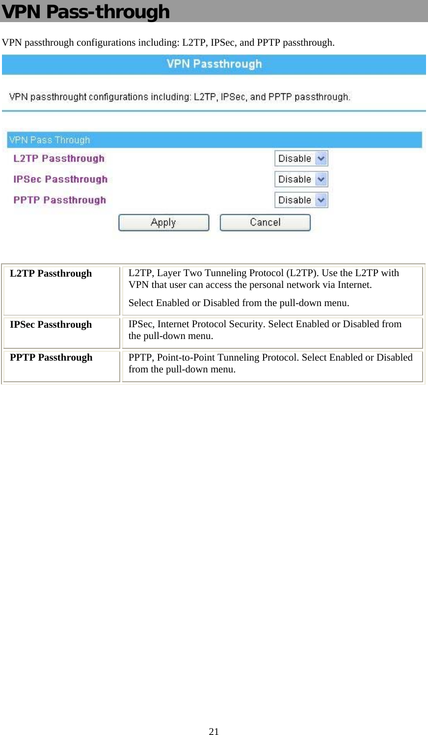   21VPN Pass-through VPN passthrough configurations including: L2TP, IPSec, and PPTP passthrough.   L2TP Passthrough  L2TP, Layer Two Tunneling Protocol (L2TP). Use the L2TP with VPN that user can access the personal network via Internet. Select Enabled or Disabled from the pull-down menu. IPSec Passthrough  IPSec, Internet Protocol Security. Select Enabled or Disabled from the pull-down menu. PPTP Passthrough  PPTP, Point-to-Point Tunneling Protocol. Select Enabled or Disabled from the pull-down menu. 