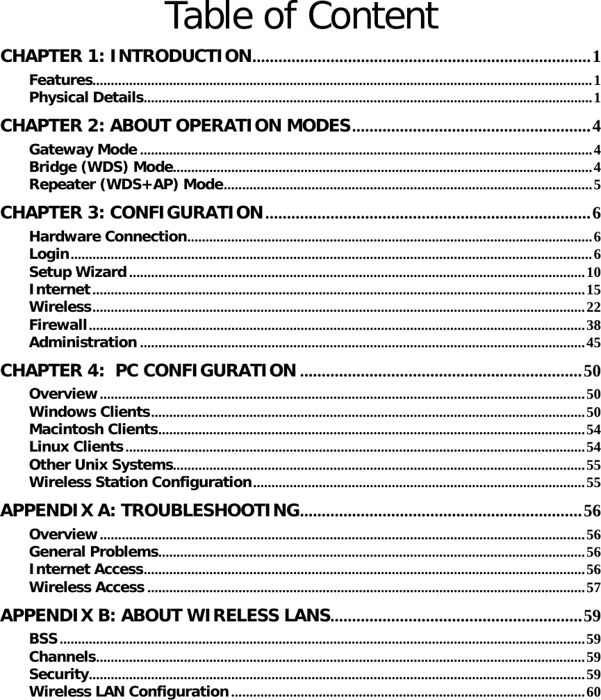   Table of Content CHAPTER 1: INTRODUCTION..............................................................................1 Features.........................................................................................................................................1 Physical Details...........................................................................................................................1 CHAPTER 2: ABOUT OPERATION MODES.......................................................4 Gateway Mode ............................................................................................................................4 Bridge (WDS) Mode...................................................................................................................4 Repeater (WDS+AP) Mode.....................................................................................................5 CHAPTER 3: CONFIGURATION...........................................................................6 Hardware Connection...............................................................................................................6 Login...............................................................................................................................................6 Setup Wizard.............................................................................................................................10 Internet.......................................................................................................................................15 Wireless.......................................................................................................................................22 Firewall........................................................................................................................................38 Administration ..........................................................................................................................45 CHAPTER 4:  PC CONFIGURATION .................................................................50 Overview.....................................................................................................................................50 Windows Clients.......................................................................................................................50 Macintosh Clients.....................................................................................................................54 Linux Clients..............................................................................................................................54 Other Unix Systems.................................................................................................................55 Wireless Station Configuration...........................................................................................55 APPENDIX A: TROUBLESHOOTING.................................................................56 Overview.....................................................................................................................................56 General Problems.....................................................................................................................56 Internet Access.........................................................................................................................56 Wireless Access ........................................................................................................................57 APPENDIX B: ABOUT WIRELESS LANS..........................................................59 BSS................................................................................................................................................59 Channels......................................................................................................................................59 Security........................................................................................................................................59 Wireless LAN Configuration.................................................................................................60 