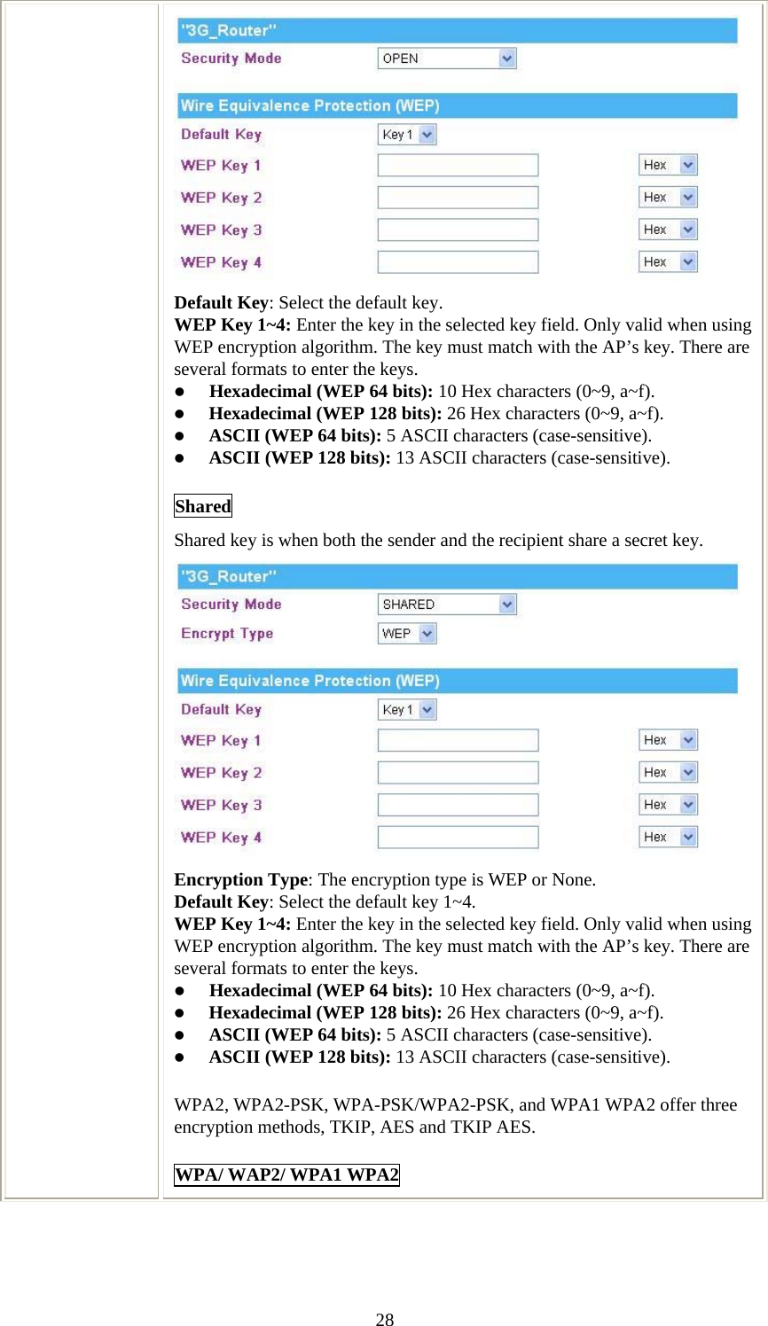   28 Default Key: Select the default key. WEP Key 1~4: Enter the key in the selected key field. Only valid when using WEP encryption algorithm. The key must match with the AP’s key. There are several formats to enter the keys. z Hexadecimal (WEP 64 bits): 10 Hex characters (0~9, a~f).  z Hexadecimal (WEP 128 bits): 26 Hex characters (0~9, a~f). z ASCII (WEP 64 bits): 5 ASCII characters (case-sensitive). z ASCII (WEP 128 bits): 13 ASCII characters (case-sensitive). Shared Shared key is when both the sender and the recipient share a secret key.   Encryption Type: The encryption type is WEP or None. Default Key: Select the default key 1~4. WEP Key 1~4: Enter the key in the selected key field. Only valid when using WEP encryption algorithm. The key must match with the AP’s key. There are several formats to enter the keys. z Hexadecimal (WEP 64 bits): 10 Hex characters (0~9, a~f).  z Hexadecimal (WEP 128 bits): 26 Hex characters (0~9, a~f). z ASCII (WEP 64 bits): 5 ASCII characters (case-sensitive). z ASCII (WEP 128 bits): 13 ASCII characters (case-sensitive). WPA2, WPA2-PSK, WPA-PSK/WPA2-PSK, and WPA1 WPA2 offer three encryption methods, TKIP, AES and TKIP AES. WPA/ WAP2/ WPA1 WPA2 