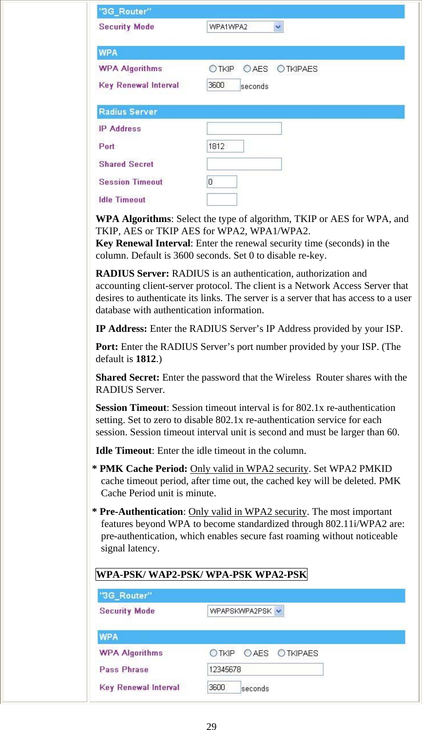   29 WPA Algorithms: Select the type of algorithm, TKIP or AES for WPA, and TKIP, AES or TKIP AES for WPA2, WPA1/WPA2.  Key Renewal Interval: Enter the renewal security time (seconds) in the column. Default is 3600 seconds. Set 0 to disable re-key. RADIUS Server: RADIUS is an authentication, authorization and accounting client-server protocol. The client is a Network Access Server that desires to authenticate its links. The server is a server that has access to a user database with authentication information. IP Address: Enter the RADIUS Server’s IP Address provided by your ISP. Port: Enter the RADIUS Server’s port number provided by your ISP. (The default is 1812.) Shared Secret: Enter the password that the Wireless  Router shares with the RADIUS Server. Session Timeout: Session timeout interval is for 802.1x re-authentication setting. Set to zero to disable 802.1x re-authentication service for each session. Session timeout interval unit is second and must be larger than 60. Idle Timeout: Enter the idle timeout in the column.  * PMK Cache Period: Only valid in WPA2 security. Set WPA2 PMKID cache timeout period, after time out, the cached key will be deleted. PMK Cache Period unit is minute. * Pre-Authentication: Only valid in WPA2 security. The most important features beyond WPA to become standardized through 802.11i/WPA2 are: pre-authentication, which enables secure fast roaming without noticeable signal latency.  WPA-PSK/ WAP2-PSK/ WPA-PSK WPA2-PSK  