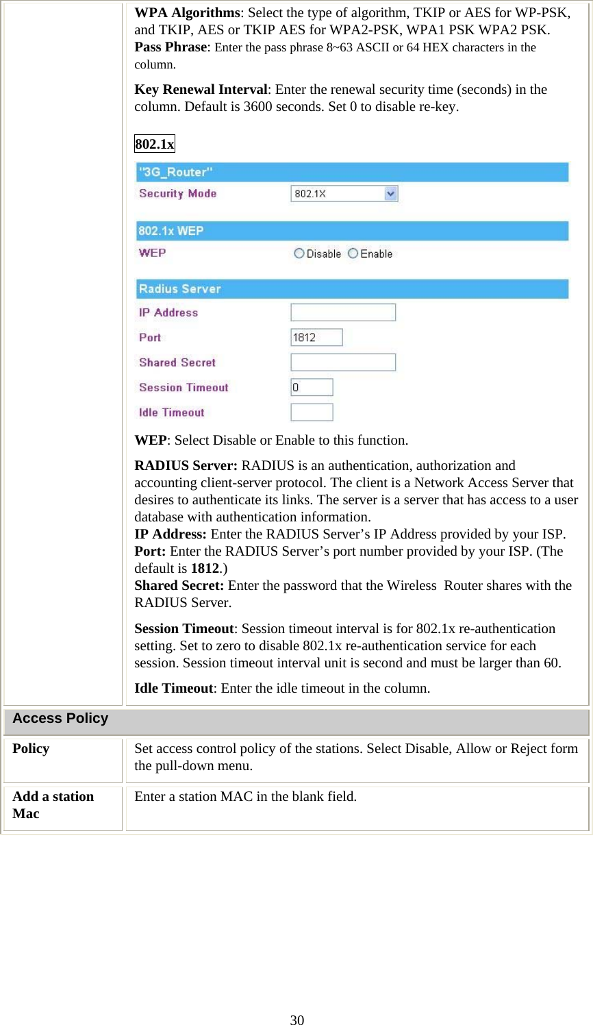   30WPA Algorithms: Select the type of algorithm, TKIP or AES for WP-PSK, and TKIP, AES or TKIP AES for WPA2-PSK, WPA1 PSK WPA2 PSK.  Pass Phrase: Enter the pass phrase 8~63 ASCII or 64 HEX characters in the column. Key Renewal Interval: Enter the renewal security time (seconds) in the column. Default is 3600 seconds. Set 0 to disable re-key. 802.1x  WEP: Select Disable or Enable to this function. RADIUS Server: RADIUS is an authentication, authorization and accounting client-server protocol. The client is a Network Access Server that desires to authenticate its links. The server is a server that has access to a user database with authentication information. IP Address: Enter the RADIUS Server’s IP Address provided by your ISP. Port: Enter the RADIUS Server’s port number provided by your ISP. (The default is 1812.) Shared Secret: Enter the password that the Wireless  Router shares with the RADIUS Server. Session Timeout: Session timeout interval is for 802.1x re-authentication setting. Set to zero to disable 802.1x re-authentication service for each session. Session timeout interval unit is second and must be larger than 60. Idle Timeout: Enter the idle timeout in the column.  Access Policy Policy  Set access control policy of the stations. Select Disable, Allow or Reject form the pull-down menu.  Add a station Mac  Enter a station MAC in the blank field.          