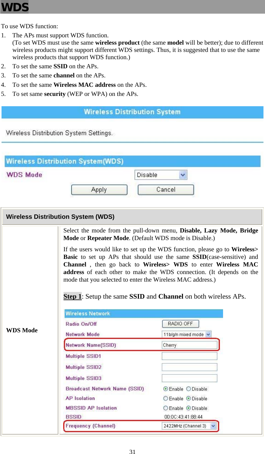   31WDS To use WDS function: 1. The APs must support WDS function.  (To set WDS must use the same wireless product (the same model will be better); due to different wireless products might support different WDS settings. Thus, it is suggested that to use the same wireless products that support WDS function.) 2. To set the same SSID on the APs. 3. To set the same channel on the APs. 4. To set the same Wireless MAC address on the APs. 5. To set same security (WEP or WPA) on the APs.  Wireless Distribution System (WDS) WDS Mode Select the mode from the pull-down menu, Disable, Lazy Mode, Bridge Mode or Repeater Mode. (Default WDS mode is Disable.) If the users would like to set up the WDS function, please go to Wireless&gt; Basic to set up APs that should use the same SSID(case-sensitive) and Channel , then go back to Wireless&gt; WDS to enter Wireless MAC address of each other to make the WDS connection. (It depends on the mode that you selected to enter the Wireless MAC address.) Step 1: Setup the same SSID and Channel on both wireless APs.  