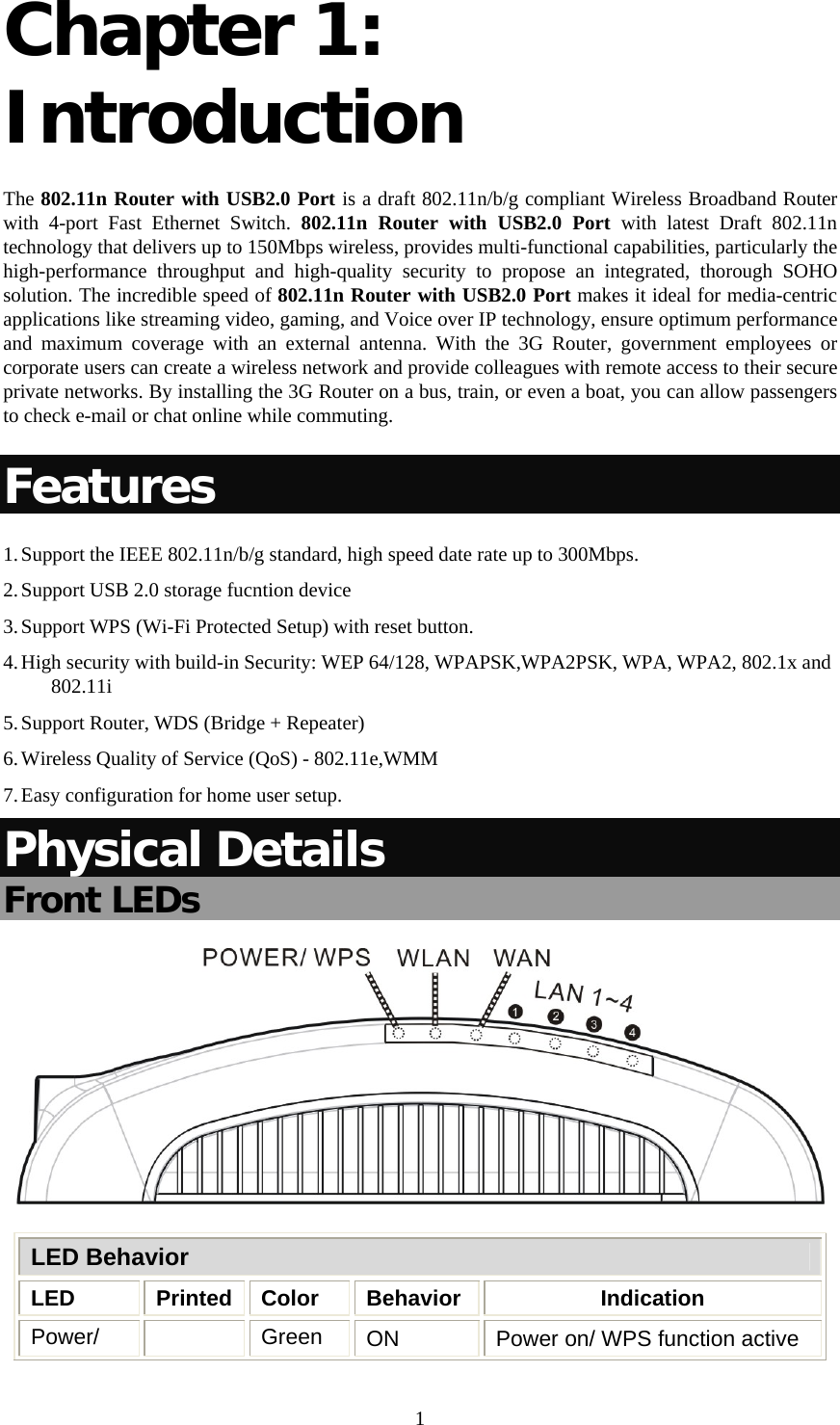   1Chapter 1: Introduction The 802.11n Router with USB2.0 Port is a draft 802.11n/b/g compliant Wireless Broadband Router with 4-port Fast Ethernet Switch. 802.11n Router with USB2.0 Port with latest Draft 802.11n technology that delivers up to 150Mbps wireless, provides multi-functional capabilities, particularly the high-performance throughput and high-quality security to propose an integrated, thorough SOHO solution. The incredible speed of 802.11n Router with USB2.0 Port makes it ideal for media-centric applications like streaming video, gaming, and Voice over IP technology, ensure optimum performance and maximum coverage with an external antenna. With the 3G Router, government employees or corporate users can create a wireless network and provide colleagues with remote access to their secure private networks. By installing the 3G Router on a bus, train, or even a boat, you can allow passengers to check e-mail or chat online while commuting. Features 1. Support the IEEE 802.11n/b/g standard, high speed date rate up to 300Mbps. 2. Support USB 2.0 storage fucntion device 3. Support WPS (Wi-Fi Protected Setup) with reset button. 4. High security with build-in Security: WEP 64/128, WPAPSK,WPA2PSK, WPA, WPA2, 802.1x and 802.11i 5. Support Router, WDS (Bridge + Repeater) 6. Wireless Quality of Service (QoS) - 802.11e,WMM 7. Easy configuration for home user setup. Physical Details Front LEDs  LED Behavior LED Printed Color Behavior  Indication Power/   Green  ON  Power on/ WPS function active 