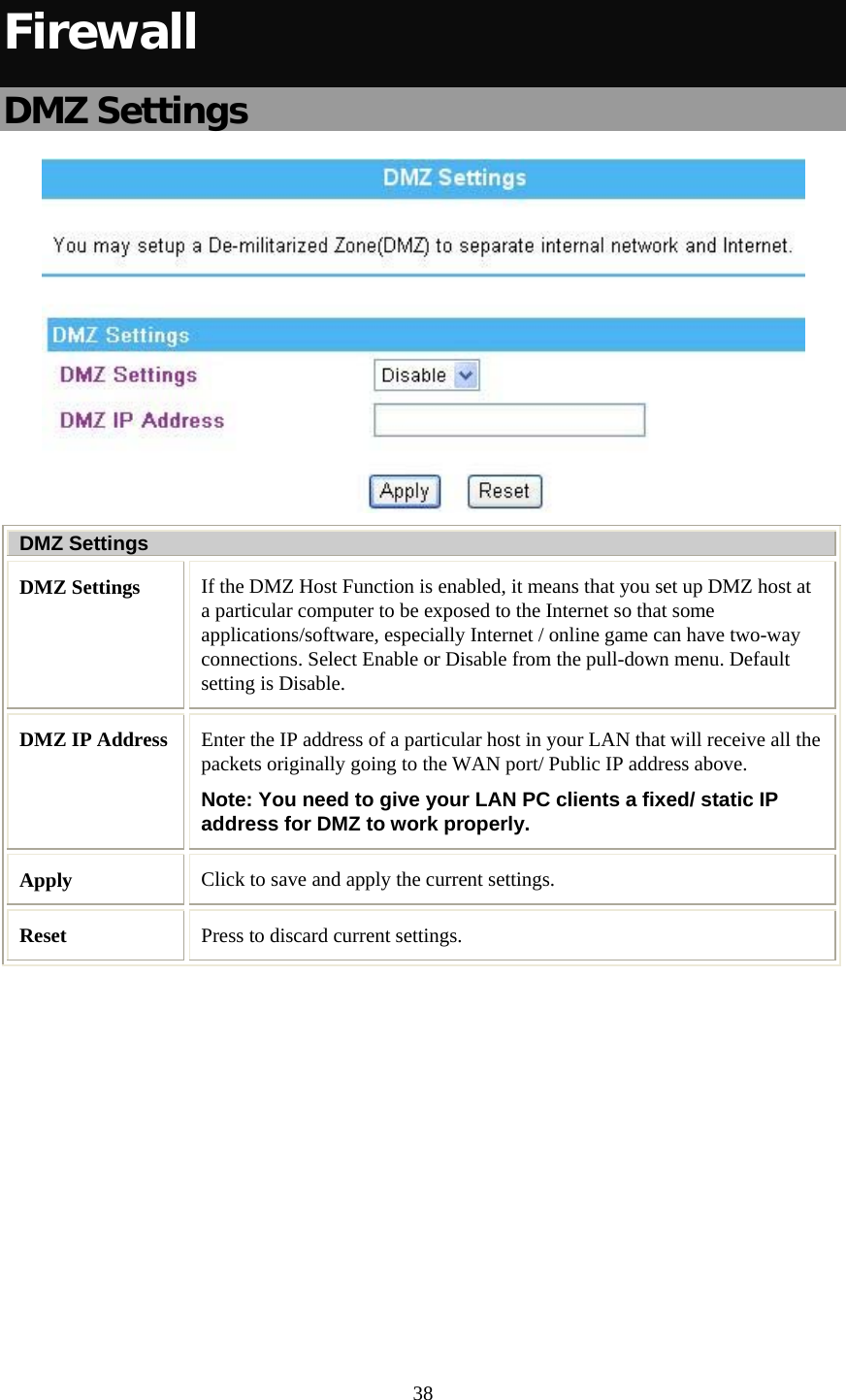   38 Firewall DMZ Settings  DMZ Settings DMZ Settings  If the DMZ Host Function is enabled, it means that you set up DMZ host at a particular computer to be exposed to the Internet so that some applications/software, especially Internet / online game can have two-way connections. Select Enable or Disable from the pull-down menu. Default setting is Disable. DMZ IP Address  Enter the IP address of a particular host in your LAN that will receive all the packets originally going to the WAN port/ Public IP address above. Note: You need to give your LAN PC clients a fixed/ static IP address for DMZ to work properly. Apply  Click to save and apply the current settings. Reset  Press to discard current settings.  