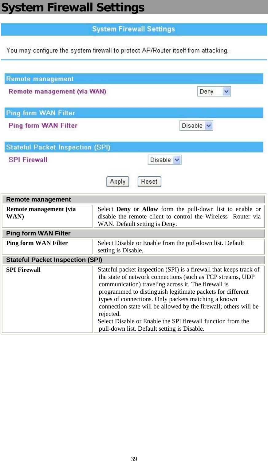   39System Firewall Settings  Remote management Remote management (via WAN)  Select  Deny or Allow form the pull-down list to enable or disable the remote client to control the Wireless  Router via WAN. Default setting is Deny. Ping form WAN Filter Ping form WAN Filter  Select Disable or Enable from the pull-down list. Default setting is Disable. Stateful Packet Inspection (SPI) SPI Firewall  Stateful packet inspection (SPI) is a firewall that keeps track of the state of network connections (such as TCP streams, UDP communication) traveling across it. The firewall is programmed to distinguish legitimate packets for different types of connections. Only packets matching a known connection state will be allowed by the firewall; others will be rejected.  Select Disable or Enable the SPI firewall function from the pull-down list. Default setting is Disable.   