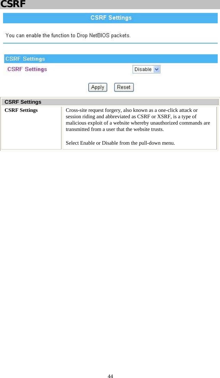   44CSRF  CSRF Settings CSRF Settings  Cross-site request forgery, also known as a one-click attack or session riding and abbreviated as CSRF or XSRF, is a type of malicious exploit of a website whereby unauthorized commands are transmitted from a user that the website trusts.  Select Enable or Disable from the pull-down menu.  