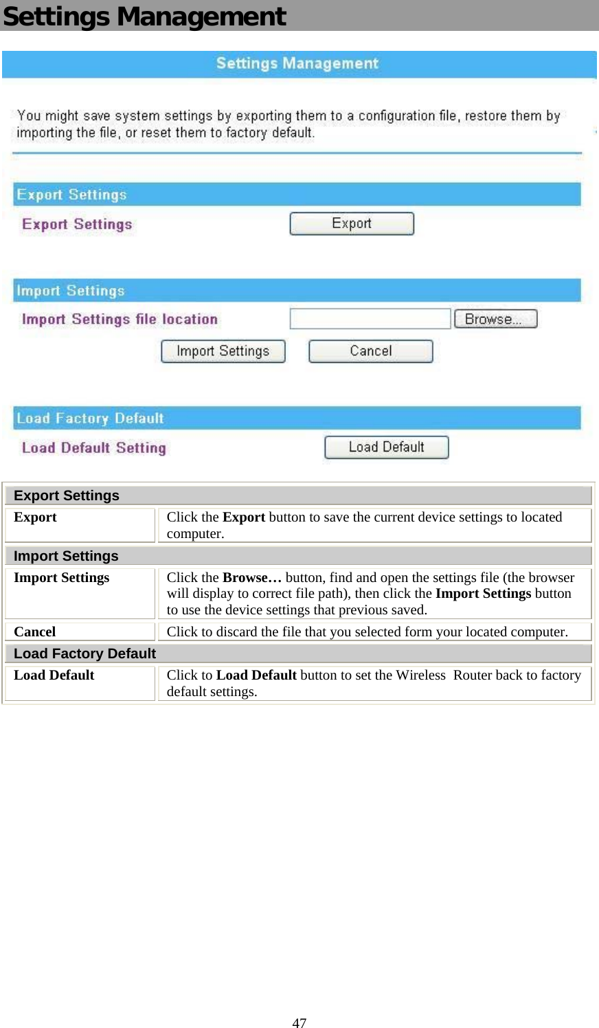   47Settings Management   Export Settings Export  Click the Export button to save the current device settings to located computer. Import Settings Import Settings  Click the Browse… button, find and open the settings file (the browser will display to correct file path), then click the Import Settings button to use the device settings that previous saved. Cancel  Click to discard the file that you selected form your located computer. Load Factory Default Load Default   Click to Load Default button to set the Wireless  Router back to factory default settings.          